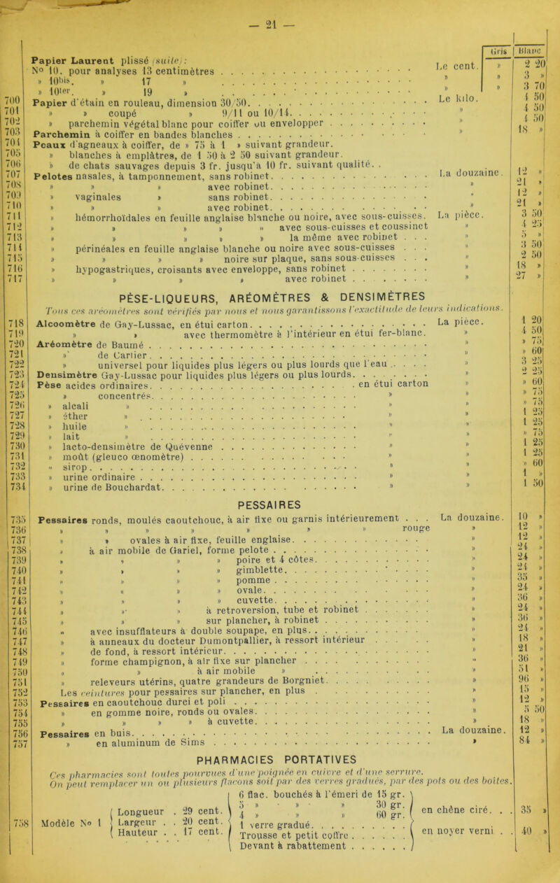 700 701 70'2 703 704 705 706 707 70S m no 711 712 713 711 715 716 17 718 710 720 721 722 723 721 723 726 727 728 720 730 731 732 733 731 735 736 737 738 739 740 741 712 743 741 745 746 747 748 719 750 751 752 753 754 755 756 757 758 Papier Laurent plissé (suite): N° 10. pour analyses 13 centimètres » lO'Os. » 17 » » 10ler. » 19 » • Papier d'étain en rouleau, dimension 30/50. . . » » coupé » 9/11 ou 10/14 » parchemin végétal blanc pour coiffer ou envelopper Parchemin à coiffer en bandes blanches Peaux d'agneaux k coiffer, de » 75 à 1 » suivant grandeur. » blanches à emplâtres, de 1 50 k 2 50 suivant grandeur. » de chats sauvages depuis 3 fr. jusqu’à 10 fr. suivant qualité. Pelotes nasales, k tamponnement, sans robinet Le T) )) Le (iris I blanc » » avec robinet vaginales » sans robinet » » avec robinet , hémorrhoïdales en feuille anglaise blanche ou noire, avec sous-cuisses # # # » avec sous-cuisses et coussinc # » » # la môme avec robinet périnéales en feuille anglaise blanche ou noire avec sous-cuisses » » » noire sur plaque, sans sous-cuisses hypogastriques, croisants avec enveloppe, sans robinet » #0 avec robinet .... La PÈSE-LIQUEURS, ARÉOMÈTRES Tous ces aréomètres sont vérifiés par nous et nous garan & DENSI M ÊTRES » # avec thermomètre k l’intérieur en étui fer-blanc. Aréomètre de Baurné »' de Cariier » universel pour liquides plus légers ou plus lourds que l'eau ..... Densimètre Gay-Lussac pour liquides plus légers ou plus lourds. ....... Pèse acides ordinaires .en étui carton concentrés. » » _ . )) )) alcali éther huile lait lacto-densimètre de Quévenne moût (gleuco œnomètre) . . . sirop urine ordinaire urine de Bouchardat )) ') )> )) )) » )) )) PESSAIR ES Pessaires ronds, moulés caoutchouc, k air fixe ou garnis intérieurement » » » * » ovales k air fixe, feuille englaise mobile de Gariel, forme pelote La » air poire et 4 côtes gimblette pomme ovale cuvette . . k rétroversion, tube et robinet . » » » sur plancher, k robinet » avec insufflateurs k double soupape, en plus. . . . . . . » k anneaux du docteur Dumontpallier, k ressort intérieur » de fond, k ressort intérieur - » forme champignon, k air fixe sur plancher „ » k air mobile » » releveurs utérins, quatre grandeurs de Borgniet Les ceintures pour pessaires sur plancher, en plus . . . . Pessaires en caoutchouc durci et poli » en gomme noire, ronds ou ovales k cuvette » » » Pessaires en buis. . . » en aluminum La de Sims PHARMACIES PORTATIVES Ces pharmacies sont toutes pourvues d’une poignée en cuivre et d’une serrure. On peut remplacer un ou plusieurs flacons soit par des verres gradues, par des pots ou des boites cent. )) 2 20 » 3 » » 3 70 kilo. 4 50 )) i 50 )) 4 50 )) ls » douzaine. 1VJ y » 21 » il 12 » » 21 » pièce. 3 50 )) 4 25 )) 5 » )> 3 50 )) 2 50 )) 18 » )) 27 » idicalions. pièce 1 20! )) 4 50 )) » 7 5} )) » 60 » 3 25 » 2 25 )) » 60 )) » 75 )) » 7d D 1 25 y 1 25 » » 75 » 1 25 » 1 25 )) » 60 )) 1 >, )) 1 50 douzaine. 10 K » 12 >» » 12 » » 24 » )> 24 » » 24 » y 35 » » 24 » » 36 » » 21 » » 36 » » 24 » y 18 .. )) 21 » » 36 » » 51 » )) 96 » y 15 » » 12 » )) 5 50 )) 18 x douzaine. 12 » » 84 » Modèle N® l Longueur Largeur . ( Hauteur . 29 cent. 20 cent. 17 cent. en chêne ciré. 6 flac. bouchés k l’émeri de 15 gr. 5 » » » 30 gr. 4 » » » 60 gr. 1 verre gradué Trousse et petit coffre \ eu U0'1 r 'ein! Devant k rabattement 35 40 »