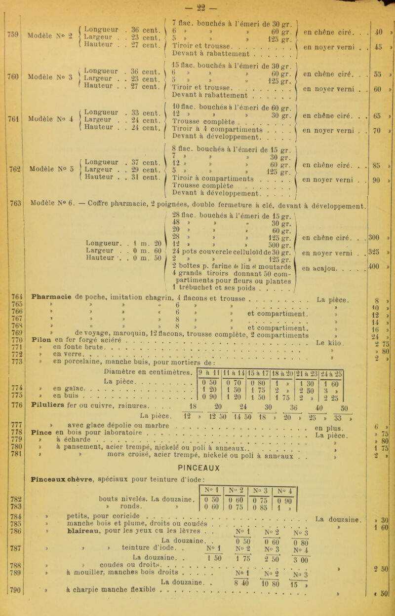 <59 Modèle N° 2 760 Modèle N° 3 761 Modèle No -4 762 Modèle N° 5 763 776 777 778 779 780 781 782 783 784 785 786 787 788 789 790 Longueur . 36 cent. Largeur . . 23 cent. Hauteur . . 27 cent. Longueur . 36 cent. Largeur . . 23 cent. Hauteur . . 27 cent. Longueur . 33 cent. Largeur . . 24 cent. Hauteur . . 24 cent. Longueur . 37 cent. Largeur . 29 cent. Hauteur . ! 31 cent. 7 flac. bouchés à l’émeri de 30 gr 6 » » » 60 gr 5 » » » 125 gr Tiroir et trousse Devant à rabattement . . . 15 flac. bouchés à l’émeri de 30 gr 6 » » » (jo gT 6 » » » 125 gr Tiroir et trousse Devant à rabattement . . 10 flac. bouchés è l’émeri de 60 gr 12 » » » 30 gr Trousse complète Tiroir à A compartiments . . . Devant à développement. . . . 8 flac. bouchés à l’émeri de 15 gr 7 » » » 30 gr 1 - * » » 60 gr 5 . » » » 125 gr Tiroir à compartiments .... Trousse complète Devant h développement. . . . en chêne ciré, en noyer verni en chêne ciré, en noyer verni en chêne ciré, en noyer verni en chêne ciré, en noyer verni I Longueur. Largeur . Hauteur . 1 m. 0 m. 0 m. 20 60 50 764 765 766 767 768 769 770 771 I 772 773 77-4 775 Modèle N° 6. Coftie pharmacie, 2 poignées, double fermeture à clé, devant à développement. 28 flac. bouchés à l’émeri de 15 gr. ’ 48 » » » 30 gr. 20 » » i> 60 gr. 28 » » » 125 gr. 12 » # » 500 gr. 24 pots couvercle celluloïd de 30 gr. 2 » » » 125 gr. 2 boîtes p. farine de lin ei moutarde 4 grands tiroirs donnant 50 com- partiments pour fleurs ou plantes 1 trébuchet et ses poids Pharmacie de poche, imitation chagrin, 4 flacons et trousse La pièce. ® » » •> 6 » » „ en chêne ciré, en noyer verni en acajou. . . et compartiment. * » » « 6 » » ’ » » » 8 » » * 8 » » et compartiment. » » de voyage, maroquin, 12 flacons, trousse complète, 2 compartiments » Pilon en fer forgé aciéré Le j.:. » en fonte brute * * ’ » en verre » en porcelaine, manche buis, pour mortiers de*: Diamètre en centimètres. 9 h 11 11 à 14 15 h 17 18 à 20 21 à 23 24 à 25 La pièce 0 50 0 70 0 80 1 » 1 30 1 60 » en gaïae 1 20 1 50 1 75 2 » 2 50 3 » » en buis 0 90 1 20 1 50 1 75 2 » 2 25 Piluliers fer ou cuivre, rainures. ... 18 La pièce. 12 avec glace dépolie ou marbre 20 24 30 36 40 50 12 50 14 50 18 20 20 33 Pince en bois pour laboratoire * à écharde P ece à, pansement, acier trempé, nickelé ou poli à anneaux ! ! » mors croisé, acier trempé, nickelé ou poli à anneaux PINCEAUX N° 1 N° 2 No 3 N(» 4 0 50 0 60 0 75 0 90 0 60 0 75 0 85 1 » bouts nivelés. La douzaine. » ronds. » petits, pour coricide La d • manche bois et plume, droits ou coudés blaireau, pour les yeux eu les lèvres . . La douzaine. . » » teinture d’iode. . N° 1 La douzaine. . 1 50 » coudes ou droits à mouiller, manches bois droits La douzaine. . à charpie manche flexible No 1 N» 2 No 3 0 50 No 2 0 60 No 3 0 80 No 4 1 75' 2 50 3 00 No t N° 2 No 3 8 40 10 80 *15 » . 40 » . 45 » . 55 » . 60 » . 65 » . 70 » 85 » 90 » 300 » 325 » 400 » 8 » M) » 12 » 14 » 16 » 24 » 2 75 » 80 2 » 6 »! » 75 » 80 1 75 2 » » 30 1 60 2 50 * 50