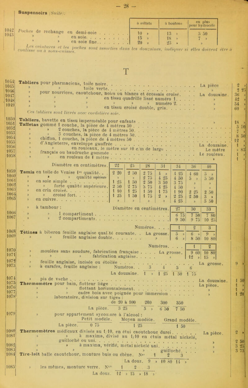 Suspensoirs (Suite): 1042 io t;i loches de rechange en demi-soie » en soie. . . » en soie line. I.rx ceintures et tes jioclics sont coulisse ou à sous-cuisses. à ce iltels à boutons en plus pour hydrocèle 10 )) 13 » 5 50 15 )) 18 » 7 * 20 1) w)‘.» h) •* )) assorties dans les douzaines, i wli<[uer si elles doivent être à T 1044 1045 lOiO 1017 1048 1010 1050 1051 105*2 1053 1051 1050 1057 1059 1000 1001 1062 1003 1004 1005 1000 1007 100S 1009 1070 1071 1072 1073 1074 1075 1070 1077 1078 107! 1080 1081 1082 1083 1084 Tabliers pour pharmaciens, toile noire » toile verte poui nourrices, caoutchouc, noirs ou blancs et écossais croisé. en tissu quadrillé lissé numéro 1. . 8 » » numéro 2. . La pièce » La douzaine. Ces tabliers sont livrés avec cordelière soie. en tissu croisé double, gris. Tabliers, bavette en tissu imperméable pour enfants » Taffetas gommé 1 couche, la pièce de 4 mètres 50 » » 2 couches, la pièce de 4 mètres 50. .8 3 couches, la pièce de 4 mètres 50 chitton, 1 couche, la pièce de 4 mètres 50 d’Angleterre, enveloppe gauffrée Lu douzaine » en rouleaux, le mètre sur 10 c/m de large Le mètre français ou baudruche gommée |e rou]eau 8 » en rouleau de 1 mètre Diamètre en centimètres. Tamis en toile de Venise lr* qualité. . • » qualité supérieure » en soie simple » forte qualité supérieure. » en crin croisé » » croisé fort » en cuivre. . . . à tambour : 1 compartiment . 2 compartiments. feuille anglaise double moulées sans soudure, fabrication française » » fabrication anglaise. 22 25 28 31 34 36 40 2 20 2 50 2 75 4 » 4 25 l 60 5 » » 1) 2 75 4 25 4 50 5 » 5 50 1 25 1 50 2 50 3 50 3 75 » )) 2 50 2 75 3 75 4 25 4 50 » )) 1 10 1 25 1 50 1 75 l 90 2 25 2 50 1 25 1 50 1 75 2 » 2 25 2 50 3 » » )) » » 4 25 )) 5 50 Diamètre en centimètres. 27 30 33 6 75 7 50 7 80 9 50 9 75 10 25 Numéros. • • • 1 2 3 é courante. La grosse. 5 » 6 » 9 » » 6 » 8 50 10 80 Numéros. . • . 1 2 La grosse. 9 60 10 80 12 »! 15 » feuille anglaise, incisée ou étoilée La grosse à carafes, feuille anglaise : Numéros. . 3 4 5 ' 6 La douzaine. 1 » 1 25 1 50 1 75 pis de vache La douzaine. Thermomètre pour bain, flotteur liege La pièce 8 » flottant horizontalement » » cadre bois avec poignée pour immersion >, » laboratoire, division sur tiges : de 20 à 100 200 300 350 La pièce. 3 25 5 pour appartement sycomore à l’alcool : Petit modèle. Moyen modèle. 6 50 7 50 Grand modèle. La pièce. 0 75 1 25 1 50 Thermomètres médicaux divisés au 1/10, en étui caoutchouc durci La pièce. » à maxima, divisé au 1/10 en étuis métal nickelé guilloché ou uni ’ o » à maxima, vérifié, métal nickelé uni. » DD»» Tire-lait balle caoutchouc, monture buis ou ébène. N»4 guilloché. 2 3 les mêmes, monture verre. Nos La douz. La douz. 2 9 3 10 80 H 2 »» 2 25 ou 42 » )) 54 )) 60 )) 18 » 5 50 7 » 8 50 12 1 )) » 85 12 15 » 18 » 1 50 1 » 1 » 1 20 Z » 2 50 3 25 3 75