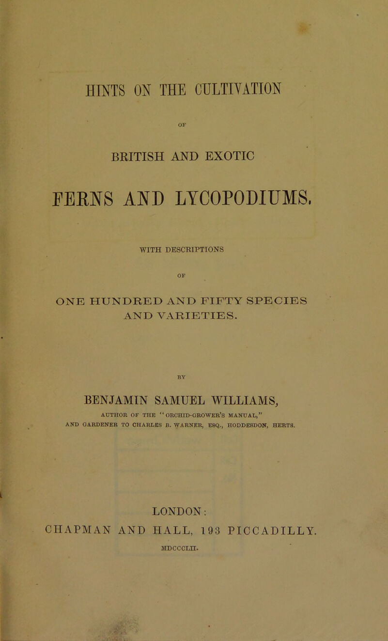 HINTS ON THE CULTIVATION OF BRITISH AND EXOTIC PERNS AND LYCOPODIUMS, WITH DESCRIPTIONS ONE HUNDRED AND FIFTY SPECIES AND VARIETIES. BENJAMIN SAMUEL WILLIAMS, ADTHOR OF THE “ ORCHID-OROWER’S MANUAL,” AND GARDENER TO CHARLES B. WARNER, ESQ., HODDESDON, HERTS. LONDON: CHAPMAN AND HALL, 193 PICCADILLY. MDCCCLn.