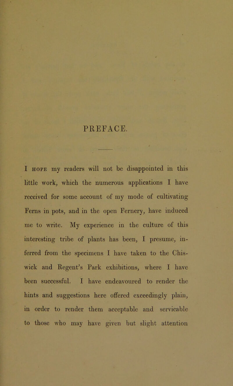 PREFACE. I HOPE my readers will not be disappointed in this little work, whieh the numerous applications I have received for some account of my mode of cultivating Ferns in pots, and in the open Fernery, have induced me to write. My experience in the culture of this interesting tribe of plants has been, I presume, in- ferred from the specimens I have taken to the Chis- wick and RegenCs Park exhibitions, where I have been successful. I have endeavoured to render the hints and suggestions here offered exceedingly plain, in order to render them acceptable and servicable to those who may have given but slight attention