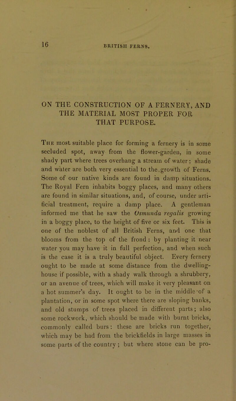 ON THE CONSTRUCTION OF A FERNERY, AND THE MATERIAL MOST PROPER FOR THAT PURPOSE. The most suitable place for forming a fernery is in some secluded spot, away from the flower-garden, in some shady part where trees overhang a stream of water; shade and water are both very essential to the.growth of Ferns. Some of our native kinds are found in damp situations. The Royal Fern inhabits boggy places, and many others are found in similar situations, and, of course, under arti- ficial treatment, require a damp place. A gentleman informed me that he saw the Osmunda regalis growing in a boggy place, to the height of five or six feet. This is one of the noblest of all British Ferns, and one that blooms from the top of the frond : by planting it near water you may have it in full perfection, and when such is the case it is a truly beautiful object. Every fernery ought to be made at some distance from the dwelling- house if possible, with a shady walk through a shrubbery, or an avenue of trees, which will make it very pleasant on a hot summer’s day. It ought to be in the middle'of a plantation, or in some spot where there are sloping banks, and old stumps of trees placed in different parts; also some rockwork, which should be made with burnt bricks, commonly called burs; these are bricks run together, which may be had from the brickfields in large masses in some parts of the country ; but where stone can be pro-