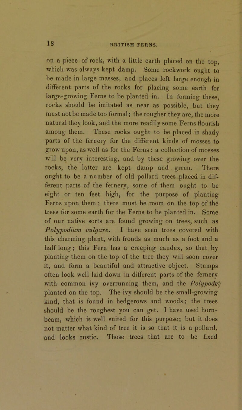 on a piece of rock, with a little earth placed on the top, which was always kept damp. Some rockwork ought to be made in large masses, and places left large enough in different parts of the rocks for placing some earth for large-growing Ferns to be planted in. In forming these, rocks should be imitated as near as possible, but they must not be made too formal; the rougher they are, the more natural they look, and the more readily some Ferns flourish among them. These rocks ought to be placed in shady parts of the fernery for the different kinds of mosses to grow upon, as well as for the Ferns : a collection of mosses will be very interesting, and by these growing over the rocks, the latter are kept damp and green. There ought to be a number of old pollard trees placed in dif- ferent parts of the fernery, some of them ought to be eight or ten feet high, for the purpose of planting Ferns upon them ; there must be room on the top of the trees for some earth for the Ferns to be planted in. Some of our native sorts are found growing on trees, such as Polypodium vulgare. I have seen trees covered vvith this charming plant, with fronds as much as a foot and a half long; this Fern has a creeping caudex, so that by planting them on the top of the tree they will soon cover it, and form a beautiful and attractive object. Stumps often look well laid down in different parts of the fernery with common ivy overrunning them, and the Polypodey planted on the top. The ivy should be the small-growing kind, that is found in hedgerows and woods ; the trees should be the roughest you can get. I have used horn- beam, which is well suited for this purpose; but it does not matter what kind of tree it is so that it is a pollard, and looks rustic. Those trees that are to be fixed