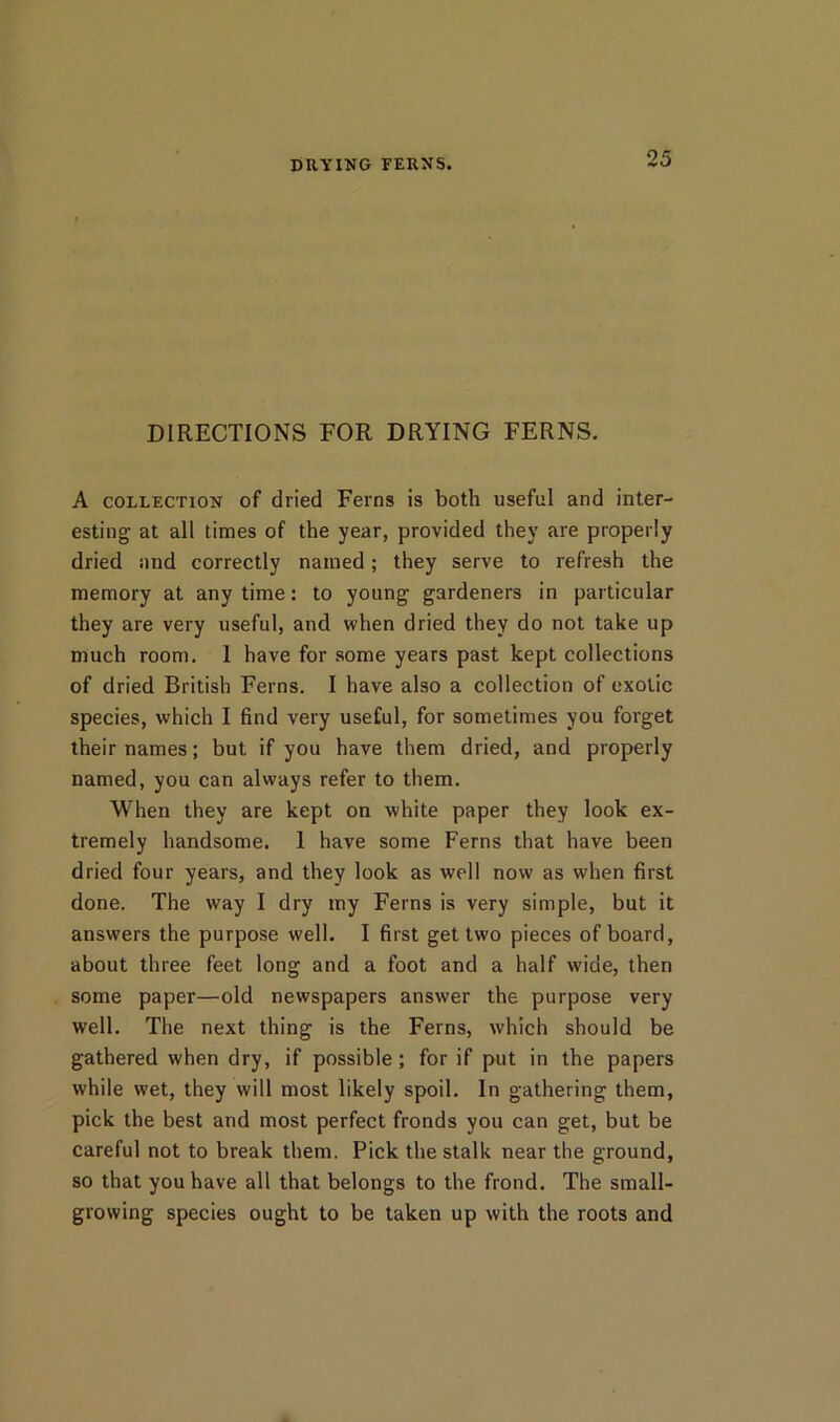 PRYING FERNS. DIRECTIONS FOR DRYING FERNS. A COLLECTION of dried Ferns is both useful and inter- esting at all times of the year, provided they are properly dried and correctly named; they serve to refresh the memory at any time: to young gardeners in particular they are very useful, and when dried they do not take up much room. 1 have for some years past kept collections of dried British Ferns. I have also a collection of exotic species, which I find very useful, for sometimes you forget their names; but if you have them dried, and properly named, you can always refer to them. When they are kept on white paper they look ex- tremely handsome. 1 have some Ferns that have been dried four years, and they look as well now as when first done. The way I dry my Ferns is very simple, but it answers the purpose well. I first get two pieces of board, about three feet long and a foot and a half wide, then some paper—old newspapers answer the purpose very well. The next thing is the Ferns, which should be gathered when dry, if possible ; for if put in the papers while wet, they will most likely spoil. In gathering them, pick the best and most perfect fronds you can get, but be careful not to break them. Pick the stalk near the ground, so that you have all that belongs to the frond. The small- growing species ought to be taken up with the roots and