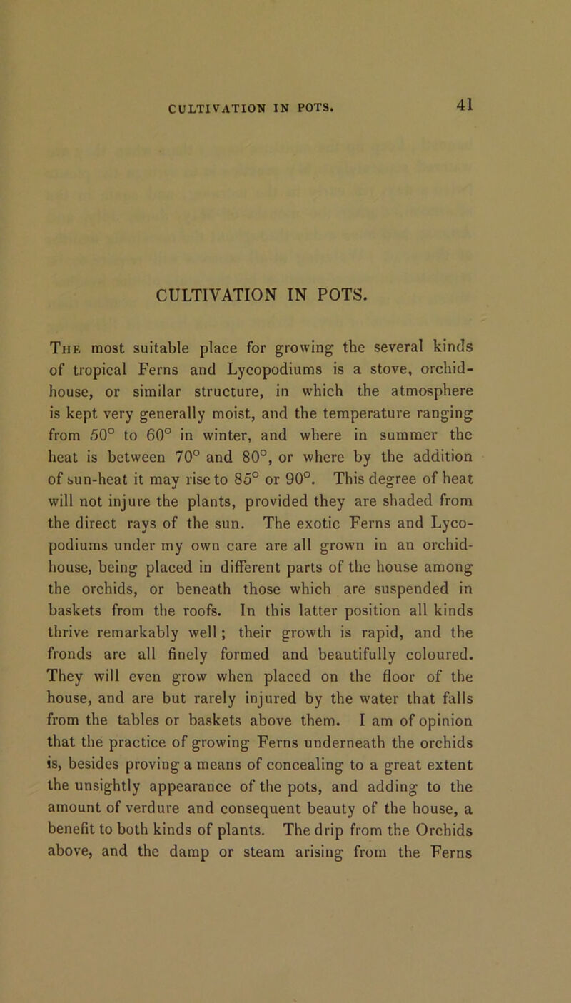 CULTIVATIOxN IN POTS. The most suitable place for growing the several kinds of tropical Ferns and Lycopodiums is a stove, orchid- house, or similar structure, in which the atmosphere is kept very generally moist, and the temperature ranging from 50° to 60° in winter, and where in summer the heat is between 70° and 80°, or where by the addition of sun-heat it may rise to 85° or 90°. This degree of heat will not injure the plants, provided they are shaded from the direct rays of the sun. The exotic Ferns and Lyco- podiums under my own care are all grown in an orchid- house, being placed in different parts of the house among the orchids, or beneath those which are suspended in baskets from the roofs. In this latter position all kinds thrive remarkably well; their growth is rapid, and the fronds are all finely formed and beautifully coloured. They will even grow when placed on the floor of the house, and are but rarely injured by the water that falls from the tables or baskets above them. I am of opinion that the practice of growing Ferns underneath the orchids is, besides proving a means of concealing to a great extent the unsightly appearance of the pots, and adding to the amount of verdure and consequent beauty of the house, a benefit to both kinds of plants. The drip from the Orchids above, and the damp or steam arising from the Ferns