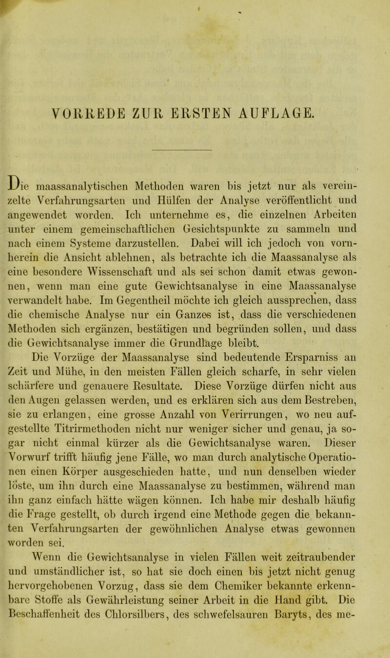 VORREDE ZUR ERSTEN AUFLAGE. Die maassanalytischen Methoden waren bis jetzt nur als verein- zelte Verfahrungsarten und Hülfen der Analyse veröffentlicht und angewendet worden. Ich unternehme es, die einzelnen Arbeiten unter einem gemeinschaftlichen Gesichtspunkte zu sammeln und nach einem Systeme darzustellen. Dabei will ich jedoch von vorn- herein die Ansicht ablehnen, als betrachte ich die Maassanalyse als eine besondere Wissenschaft und als sei schon damit etwas gewon- nen, wenn man eine gute Gewichtsanalyse in eine Maassanalyse verwandelt habe. Im Gegentheil möchte ich gleich aussprechen, dass die chemische Analyse nur ein Ganzes ist, dass die verschiedenen Methoden sich ergänzen, bestätigen und begründen sollen, und dass die Gewichtsanalyse immer die Grundlage bleibt. Die Vorzüge der Maassanalyse sind bedeutende Ersparniss an Zeit und Mühe, in den meisten Fällen gleich scharfe, in sehr vielen schärfere und genauere Resultate. Diese Vorzüge dürfen nicht aus den Augen gelassen werden, und es erklären sich aus dem Bestreben, sie zu erlangen, eine grosse Anzahl von Verirrungen, wo neu auf- gestellte Titrirmethoden nicht nur weniger sicher und genau, ja so- gar nicht einmal kürzer als die Gewichtsanalyse waren. Dieser Vorwurf trifft häufig jene Fälle, wo man durch analytische Operatio- nen einen Körper ausgeschieden hatte, und nun denselben wieder löste, um ihn durch eine Maassanalyse zu bestimmen, während man ihn ganz einfach hätte wägen können. Ich habe mir deshalb häufig die Frage gestellt, ob durch irgend eine Methode gegen die bekann- ten Verfahrungsarten der gewöhnlichen Analyse etwas gewonnen worden sei. Wenn die Gewichtsanalyse in vielen Fällen weit zeitraubender und umständlicher ist, so hat sie doch einen bis jetzt nicht genug hervorgehobenen Vorzug, dass sie dem Chemiker bekannte erkenn- bare Stoffe als Gewährleistung seiner Arbeit in die Hand gibt. Die Beschaffenheit des Chlorsilbers, des schwefelsauren Baryts, des me-