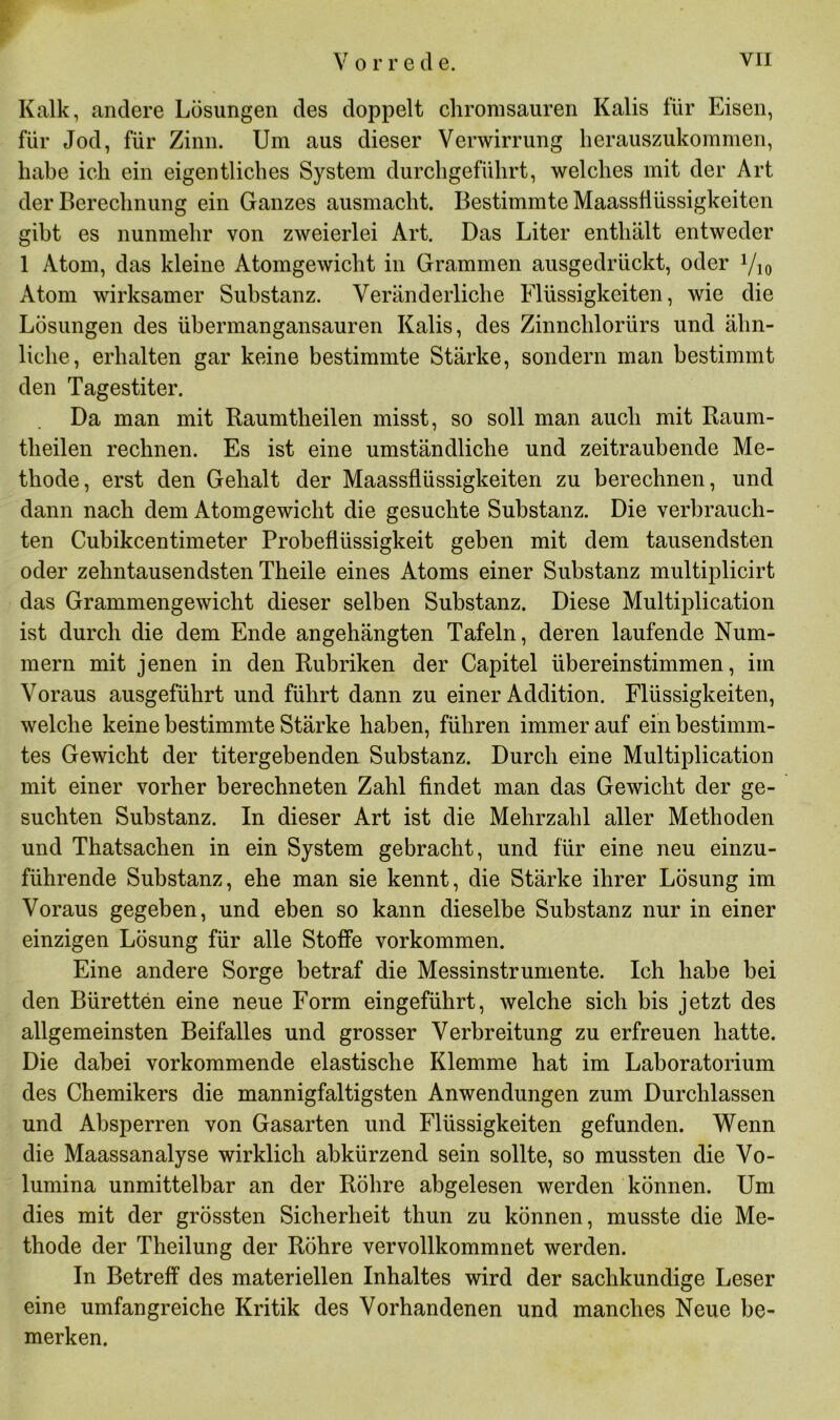 Kalk, andere Lösungen des doppelt chromsauren Kalis für Eisen, für Jod, für Zinn. Um aus dieser Verwirrung herauszukommen, habe ich ein eigentliches System durchgeführt, welches mit der Art der Berechnung ein Ganzes ausmacht. Bestimmte Maassflüssigkeiten gibt es nunmehr von zweierlei Art. Das Liter enthält entweder 1 Atom, das kleine Atomgewicht in Grammen ausgedrückt, oder Atom wirksamer Substanz. Veränderliche Flüssigkeiten, wie die Lösungen des übermangansauren Kalis, des Zinnchlorürs und ähn- liche, erhalten gar keine bestimmte Stärke, sondern man bestimmt den Tagestiter. Da man mit Baumtlieilen misst, so soll man auch mit Raum- theilen rechnen. Es ist eine umständliche und zeitraubende Me- thode, erst den Gehalt der Maassflüssigkeiten zu berechnen, und dann nach dem Atomgewicht die gesuchte Substanz. Die verbrauch- ten Cubikcentimeter Probeflüssigkeit geben mit dem tausendsten oder zehntausendsten Theile eines Atoms einer Substanz multiplicirt das Grammengewicht dieser selben Substanz. Diese Multiplication ist durch die dem Ende angehängten Tafeln, deren laufende Num- mern mit jenen in den Rubriken der Capitel übereinstimmen, im Voraus ausgeführt und führt dann zu einer Addition. Flüssigkeiten, welche keine bestimmte Stärke haben, führen immerauf ein bestimm- tes Gewicht der titergebenden Substanz. Durch eine Multiplication mit einer vorher berechneten Zahl findet man das Gewicht der ge- suchten Substanz. In dieser Art ist die Mehrzahl aller Methoden und Thatsachen in ein System gebracht, und für eine neu einzu- führende Substanz, ehe man sie kennt, die Stärke ihrer Lösung im Voraus gegeben, und eben so kann dieselbe Substanz nur in einer einzigen Lösung für alle Stoffe Vorkommen. Eine andere Sorge betraf die Messinstrumente. Ich habe bei den Büretten eine neue Form eingeführt, welche sich bis jetzt des allgemeinsten Beifalles und grosser Verbreitung zu erfreuen hatte. Die dabei vorkommende elastische Klemme hat im Laboratorium des Chemikers die mannigfaltigsten Anwendungen zum Durchlässen und Absperren von Gasarten und Flüssigkeiten gefunden. Wenn die Maassanalyse wirklich abkürzend sein sollte, so mussten die Vo- lumina unmittelbar an der Röhre abgelesen werden können. Um dies mit der grössten Sicherheit thun zu können, musste die Me- thode der Theilung der Röhre vervollkommnet werden. In Betreff des materiellen Inhaltes wird der sachkundige Leser eine umfangreiche Kritik des Vorhandenen und manches Neue be- merken.