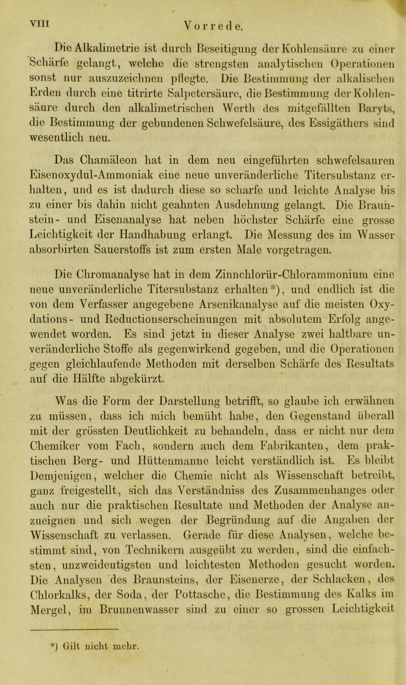 Die Alkalimetrie ist durch Beseitigung der Kohlensäure zu einer Schärfe gelangt, welche die strengsten analytischen Operationen sonst nur auszuzeichnen pflegte. Die Bestimmung der alkalischen Erden durch eine titrirte Salpetersäure, die Bestimmung der Kohlen- säure durch den alkalimetrischen Werth des mitgefällten Baryts, die Bestimmung der gebundenen Schwefelsäure, des Essigäthers sind wesentlich neu. Das Chamäleon hat in dem neu eingeführten schwefelsauren Eisenoxydul-Ammoniak eine neue unveränderliche Titersubstanz er- halten, und es ist dadurch diese so scharfe und leichte Analyse bis zu einer bis dahin nicht geahnten Ausdehnung gelangt. Die Braun- stein- und Eisenanalyse hat neben höchster Schärfe eine grosse Leichtigkeit der Handhabung erlangt. Die Messung des im Wasser absorbirten Sauerstoffs ist zum ersten Male vorgetragen. Die Chromanalyse hat in dem Zinnchlorür-Chlorammonium eine neue unveränderliche Titersubstanz erhalten*), und endlich ist die von dem Verfasser angegebene Arsenikanalyse auf die meisten Oxy- dations- und Reductionsersclieinungen mit absolutem Erfolg ange- wendet worden. Es sind jetzt in dieser Analyse zwei haltbare un- veränderliche Stoffe als gegenwirkend gegeben, und die Operationen gegen gleichlaufende Methoden mit derselben Schärfe des Resultats auf die Hälfte abgekürzt. Was die Form der Darstellung betrifft, so glaube ich erwähnen zu müssen, dass ich mich bemüht habe, den Gegenstand überall mit der grössten Deutlichkeit zu behandeln, dass er nicht nur dem Chemiker vom Fach, sondern auch dem Fabrikanten, dem prak- tischen Berg- und Hüttenmanne leicht verständlich ist. Es bleibt Demjenigen, welcher die Chemie nicht als Wissenschaft betreibt, ganz freigestellt, sich das Verständniss des Zusammenhanges oder auch nur die praktischen Resultate und Methoden der Analyse an- zueignen und sich wegen der Begründung auf die Angaben der Wissenschaft zu verlassen. Gerade für diese Analysen, welche be- stimmt sind, von Technikern ausgeübt zu werden, sind die einfach- sten, unzweideutigsten und leichtesten Methoden gesucht worden. Die Analysen des Braunsteins, der Eisenerze, der Schlacken, des Chlorkalks, der Soda, der Pottasche, die Bestimmung des Kalks im Mergel, im Brunnenwasser sind zu einer so grossen Leichtigkeit *) Gilt nicht mehr.