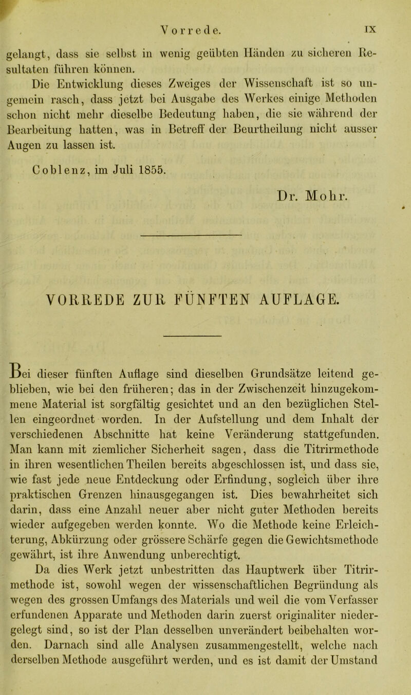 gelangt, dass sie selbst in wenig geübten Händen zu sicheren Re- sultaten führen können. Die Entwicklung dieses Zweiges der Wissenschaft ist so un- gemein rasch, dass jetzt bei Ausgabe des Werkes einige Methoden schon nicht mehr dieselbe Bedeutung haben, die sie während der Bearbeitung hatten, was in Betreff der Beurtheilung nicht ausser Augen zu lassen ist. Coblenz, im Juli 1855. Dr. Mohr. VORREDE ZUR FÜNFTEN AUFLAGE. Bei dieser fünften Auflage sind dieselben Grundsätze leitend ge- blieben, wie bei den früheren; das in der Zwischenzeit hinzugekom- mene Material ist sorgfältig gesichtet und an den bezüglichen Stel- len eingeordnet worden. In der Aufstellung und dem Inhalt der verschiedenen Abschnitte hat keine Veränderung stattgefunden. Man kann mit ziemlicher Sicherheit sagen, dass die Titrirmethode in ihren wesentlichen Theilen bereits abgeschlossen ist, und dass sie, wie fast jede neue Entdeckung oder Erfindung, sogleich über ihre praktischen Grenzen hinausgegangen ist. Dies bewahrheitet sich darin, dass eine Anzahl neuer aber nicht guter Methoden bereits wieder aufgegeben werden konnte. Wo die Methode keine Erleich- terung, Abkürzung oder grössere Schärfe gegen die Gewichtsmethode gewährt, ist ihre Anwendung unberechtigt. Da dies Werk jetzt unbestritten das Hauptwerk über Titrir- methode ist, sowohl wegen der wissenschaftlichen Begründung als wegen des grossen Umfangs des Materials und weil die vom Verfasser erfundenen Apparate und Methoden darin zuerst originaliter nieder- gelegt sind, so ist der Plan desselben unverändert heibehalten wor- den. Darnach sind alle Analysen zusammengestellt, welche nach derselben Methode ausgeführt werden, und es ist damit der Umstand