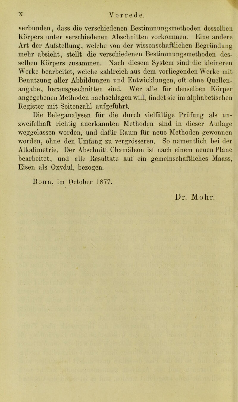 verbunden, dass die verschiedenen Bestimmungsmetlioden desselben Körpers unter verschiedenen Abschnitten Vorkommen. Eine andere Art der Aufstellung, welche von der wissenschaftlichen Begründung mehr absieht, stellt die verschiedenen Bestimmungsmethoden des- selben Körpers zusammen. Nach diesem System sind die kleineren Werke bearbeitet, welche zahlreich aus dem vorliegenden Werke mit Benutzung aller Abbildungen und Entwicklungen, oft ohne Quellen- angabe, herausgeschnitten sind. Wer alle für denselben Körper angegebenen Methoden nachschlagen will, findet sie im alphabetischen Register mit Seitenzahl aufgeführt. Die Beleganalysen für die durch vielfältige Prüfung als un- zweifelhaft richtig anerkannten Methoden sind in dieser Auflage weggelassen worden, und dafür Raum für neue Methoden gewonnen worden, ohne den Umfang zu vergrösseren. So namentlich bei der Alkalimetrie. Der Abschnitt Chamäleon ist nach einem neuen Plane bearbeitet, und alle Resultate auf ein gemeinschaftliches Maass, Eisen als Oxydul, bezogen. Bonn, im October 1877. Dr. Mohr.