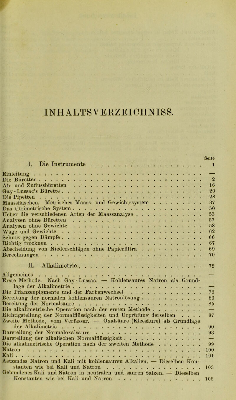 INH ALTS VERZEICHNISS. Seite I. Die Instrumente l Einleitung — Die Büretten 2 Ab- und Zuflussbüretten IG Gay-Lussac’s Bürette 20 Die Pipetten 28 Maassflaschen. Metrisches Maass- und Gewichtssystem 37 Das titrimetrische System 50 Ueber die verschiedenen Arten der Maassanalyse 53 Analysen ohne Büretten 57 Analysen ohne Gewichte 58 Wage und Gewichte 62 Schutz gegen Dämpfe 66 Richtig trocknen 67 Abscheidung von Niederschlägen ohne Papierfiltra 69 Berechnungen 70 II. Alkalimetrie 72 Allgemeines — Erste Methode. Nach Gay-Lussac. — Kohlensaures Natron als Grund- lage der Alkalimetrie — Die Pflanzenpigmente und der Farbenwechsel 73 Bereitung der normalen kohlensauren Natroulösung 83 Bereitung der Normalsäure 85 Die alkalimetrische Operation nach der ersten Methode — Richtigstellung der Normalflüssigkeiten und Urprüfung derselben .... 87 Zweite Methode, vom Verfasser. — Oxalsäure (Kleesäure) als Grundlage der Alkalimetrie 90 Darstellung der Normaloxalsäure 93 Darstellung der alkalischen Normalflüssigkeit — Die alkalimetrische Operation nach der zweiten Methode 99 Natron 100 Kali 101 Aetzendes Natron und Kali mit kohlensauren Alkalien. — Dieselben Kon- stanten wie bei Kali und Natron 103 Gebundenes Kali und Natron in neutralen und sauren Salzen. — Dieselben Konstanten wie bei Kali und Natron 105