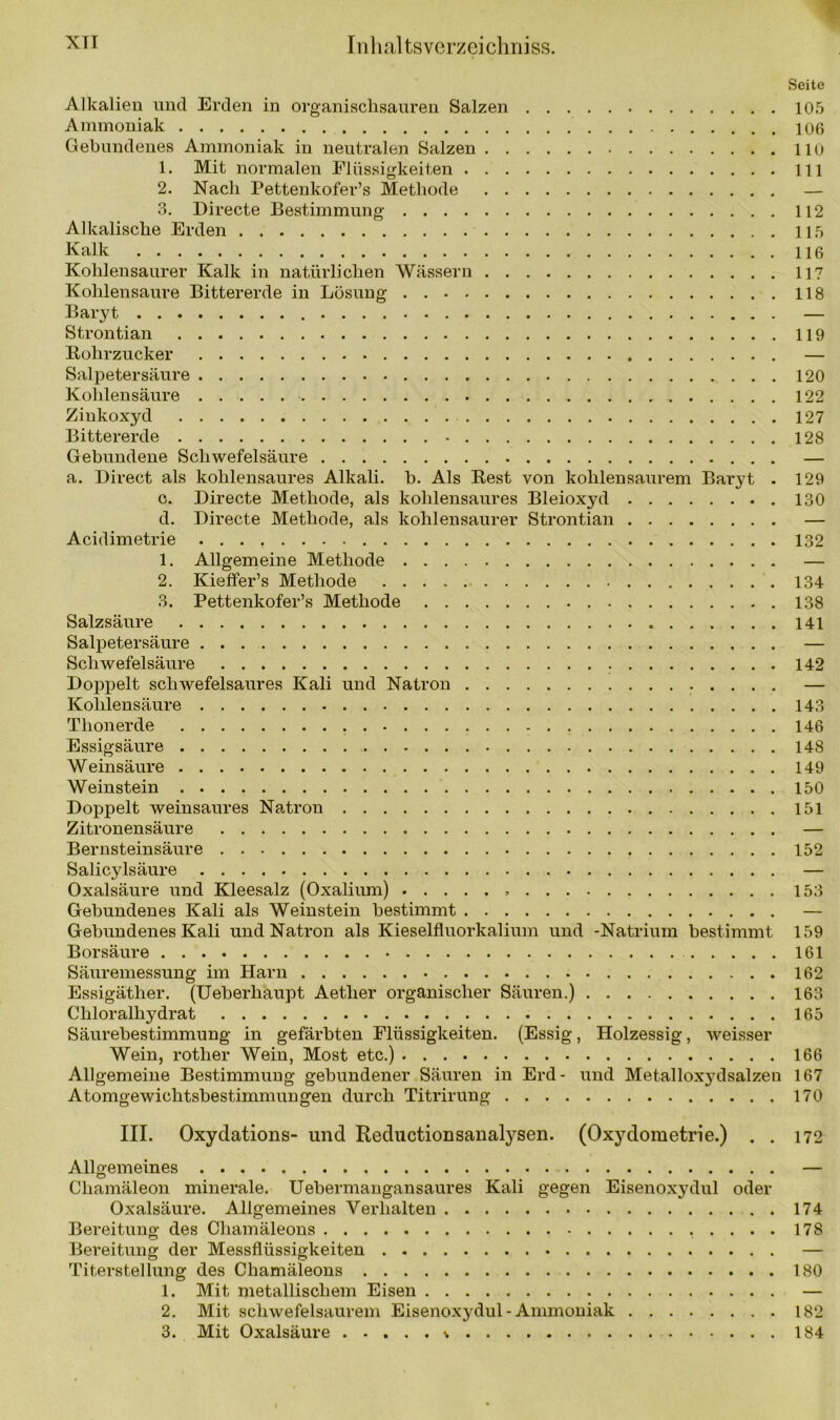 Seite Alkalien und Erden in organischsauren Salzen 105 Ammoniak 106 Gebundenes Ammoniak in neutralen Salzen 110 1. Mit normalen Flüssigkeiten 111 2. Nach Pettenkofer’s Methode — 3. Directe Bestimmung 112 Alkalische Erden 115 Kalk 116 Kohlensaurer Kalk in natürlichen Wässern 117 Kohlensäure Bittererde in Lösung 118 Baryt — Strontian 119 Rohrzucker — Salpetersäure 120 Kohlensäure 122 Zinkoxyd 127 Bittererde - 128 Gebundene Schwefelsäure — a. Direct als kohlensaures Alkali, b. Als Rest von kohlensaurem Baryt . 129 0. Directe Methode, als kohlensaures Bleioxyd 130 d. Directe Methode, als kohlensaurer Strontian — Acidimetrie 132 1. Allgemeine Methode — 2. Kieffer’s Methode 134 3. Pettenkofer’s Methode 138 Salzsäure 141 Salpetersäure — Schwefelsäure 142 Doppelt schwefelsaures Kali und Natron — Kohlensäure 143 Thonerde 146 Essigsäure 148 Weinsäure 149 Weinstein 150 Doppelt weinsaures Natron 151 Zitronensäure — Bernsteinsäure 152 Salicylsäure — Oxalsäure und Kleesalz (Oxalium) 153 Gebundenes Kali als Weinstein bestimmt — Gebundenes Kali und Natron als Kieselfluorkalium und -Natrium bestimmt 159 Borsäure 161 Säuremessung im Harn 162 Essigäther. (Ueberhaupt Aetlier organischer Säuren.) 163 Chloralhydrat 165 Säurebestimmung in gefärbten Flüssigkeiten. (Essig, Holzessig, weisser Wein, rother Wein, Most etc.) 166 Allgemeine Bestimmung gebundener Säuren in Erd- und Metallox'3Tdsalzen 167 Atomgewichtsbestimmungen durch Titrirung 170 III. Oxydations- und Reductionsanalysen. (Oxydometrie.) . . 172 Allgemeines — Chamäleon minerale. Uebermangansaures Kali gegen Eisenoxydul oder Oxalsäure. Allgemeines Verhalten 174 Bereitung des Chamäleons 178 Bereitung der Messflüssigkeiten — Titerstellung des Chamäleons 180 1. Mit metallischem Eisen — 2. Mit schwefelsaurem Eisenoxydul-Ammoniak 182