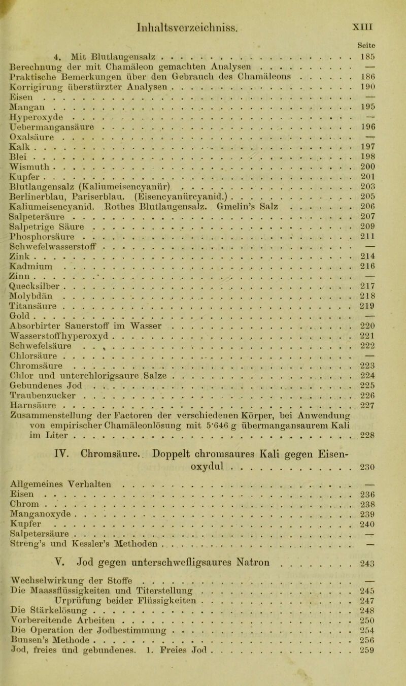 Seite 4. Mit Blutlaugensalz 185 Berechnung der mit Chamäleon gemachten Analysen — Praktische Bemerkungen über den Gebrauch des Chamäleons 186 Korrigirung überstürzter Analysen 190 Eisen — Mangan 195 Hyperoxyde — Uebermangansäure 196 Oxalsäure — Kalk 197 Blei 198 Wismuth 200 Kupfer 201 Blutlaugensalz (Kaliumeisencyanür) 203 Berlinerblau, Pariserblau. (Eisencyanürcyanid.) 205 Kaliumeisencyanid. Rothes Blutlaugensalz. Gmelin’s Salz 206 Salpeteräure 207 Salpetrige Säure 209 Phosphorsäure 211 Schwefelwasserstoff — Zink 214 Kadmium 216 Zinn • — Quecksilber 217 Molybdän . . . 218 Titansäure 219 Gold — Absorbirter Sauerstoff im Wasser 220 Wasserstoffhyperoxyd 221 Schwefelsäure . . , 222 Chlorsäure — Chromsäure 223 Chlor und unterchlorigsaure Salze 224 Gebundenes Jod 225 Traubenzucker 226 Harnsäure 227 Zusammenstellung der Eactoren der verschiedenen Körper, bei Anwendung von empirischer Chamäleonlösung mit 5'64ß g übermangansaurem Kali im Liter 228 IY. Chromsäure.. Doppelt chromsaures Kali gegen Eisen- oxydul 230 Allgemeines Verhalten — Eisen 236 Chrom . 238 Manganoxyde 239 Kupfer 240 Salpetersäure — Streng’s und Kessler’s Methoden — Y. Jod gegen unterschwefligsaures Natron 243 Wechselwirkung der Stoffe — Die Maassflüssigkeiten und Titerstellung 245 Urprüfung beider Flüssigkeiten 247 Die Stärkelösung 248 Vorbereitende Arbeiten 250 Die Operation der Jodbestimmung 254 Buusen’s Methode 256 Jod, freies und gebundenes. 1. Freies Jod 259