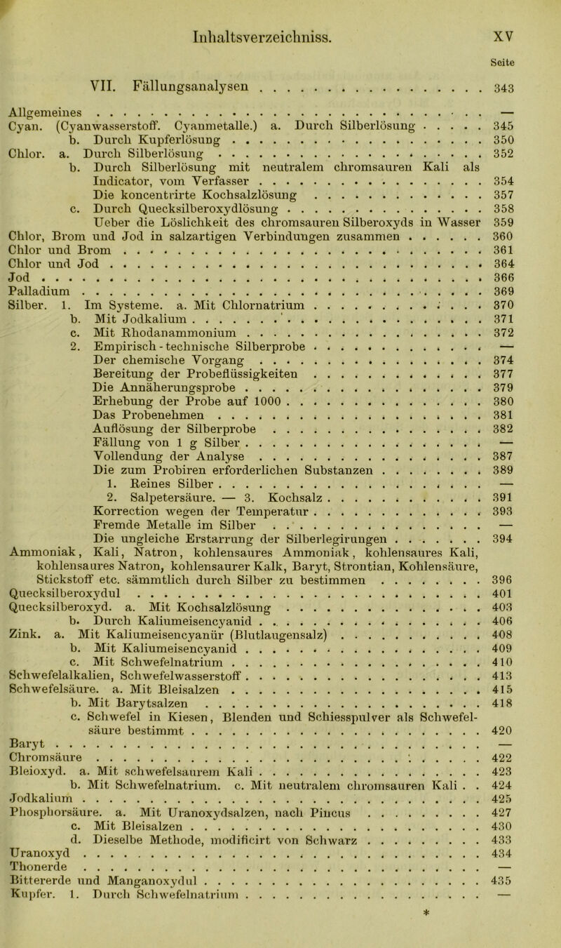 Seite VII. Fällungsanalysen 343 Allgemeines . . — Cyan. (Cyanwasserstoff. Cyaumetalle.) a. Durch Silberlösung 345 b. Durch Kupferlösung 350 Chlor, a. Durch Silberlösung 352 b. Durch Silberlösung mit neutralem chromsauren Kali als Indicator, vom Verfasser 354 Die koncentrirte Kochsalzlösung 357 c. Durch Quecksilberoxydlösung 358 Ueber die Löslichkeit des chromsauren Silberoxyds in Wasser 359 Chlor, Brom und Jod in salzartigen Verbindungen zusammen 360 Chlor und Brom * ...... 361 Chlor und Jod 364 Jod 366 Palladium 369 Silber. 1. Im Systeme, a. Mit Chlornatrium 370 b. Mit Jodkalium ' 371 c. Mit Rhodanammonium 372 2. Empirisch-technische Silberprobe — Der chemische Vorgang 374 Bereitung der Probeflüssigkeiten ............. 377 Die Annäherungsprobe 379 Erhebung der Probe auf 1000 . 380 Das Probenehmen 381 Auflösung der Silberprobe 382 Fällung von 1 g Silber — Vollendung der Analyse 387 Die zum Probiren erforderlichen Substanzen 389 1. Reines Silber — 2. Salpetersäure. — 3. Kochsalz 391 Korrection wegen der Temperatur 393 Fremde Metalle im Silber . — Die ungleiche Erstarrung der Silberlegirungen 394 Ammoniak, Kali, Natron, kohlensaures Ammoniak, kohlensaures Kali, kohlensaures Natron, kohlensaurer Kalk, Baryt, Strontian, Kohlensäure, Stickstoff etc. sämmtlich durch Silber zu bestimmen 396 Quecksilberoxydul 401 Quecksilberoxyd. a. Mit Kochsalzlösung 403 b. Durch Kaliumeisencyanid . 406 Zink. a. Mit Kaliumeisencyanür (Blutlaugensalz) 408 b. Mit Kaliumeisencyanid 409 c. Mit Schwefelnatrium 410 Schwefelalkalien, Schwefelwasserstoff 413 Schwefelsäure, a. Mit Bleisalzen 415 b. Mit Barytsalzen 418 c. Schwefel in Kiesen, Blenden und Schiesspulver als Schwefel- säure bestimmt 420 Baryt — Chrom säure ‘. . . . . . 422 Bleioxyd, a. Mit schwefelsaurem Kali 423 b. Mit Schwefelnatrium, c. Mit neutralem chromsauren Kali . . 424 Jodkalium 425 Phosphorsäure, a. Mit Uranoxydsalzen, nach Pincus 427 c. Mit Bleisalzen 430 d. Dieselbe Methode, modificirt von Schwarz 433 Uranoxyd 434 Thonerde — Bittererde und Manganoxydul 435 Kupfer. 1. Durch Schwefelnatrium —