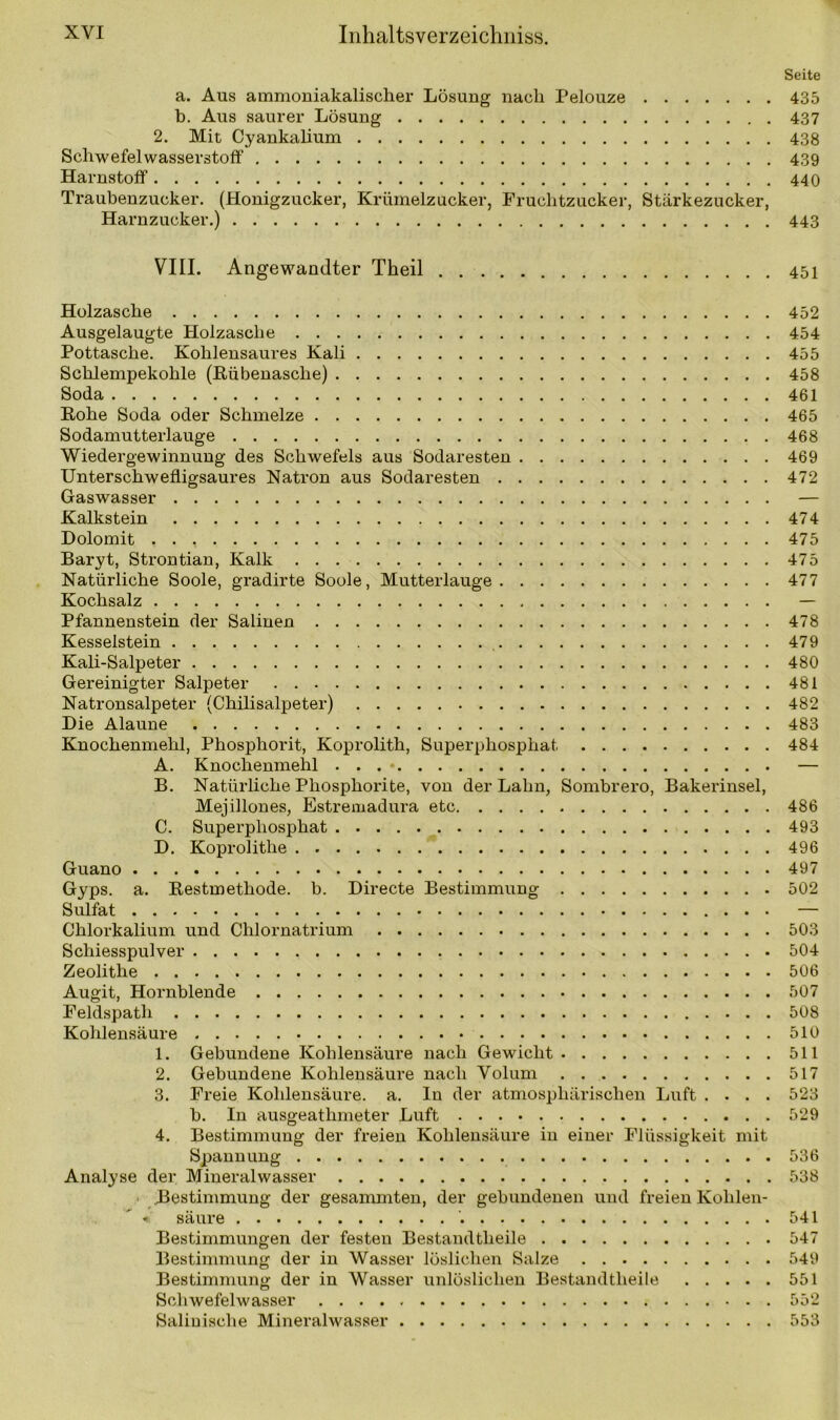 Seite a. Aus ammoniakalischer Lösung nach Pelouze 435 b. Aus saurer Lösung 437 2. Mit Cyankalium 438 Schwefelwasserstoff 439 Harnstoff 440 Traubenzucker. (Honigzucker, Krümelzucker, Fruchtzucker, Stärkezucker, Harnzucker.) 443 VIII. Angewandter Theil 451 Holzasche Ausgelaugte Holzasche Pottasche. Kohlensaures Kali Schlempekohle (Rübenasche) Soda Rohe Soda oder Schmelze Sodamutterlauge Wiedergewinnung des Schwefels aus Sodaresten Unterschwefligsaures Natron aus Sodaresten Gaswasser Kalkstein Dolomit . . Baryt, Strontian, Kalk Natürliche Soole, gradirte Soole, Mutterlauge Kochsalz Pfannenstein der Salinen Kesselstein Kali-Salpeter Gereinigter Salpeter Natronsalpeter (Chilisalpeter) Die Alaune Knochenmehl, Phosphorit, Koprolith, Superphosphat A. Knochenmehl B. Natürliche Phosphorite, von der Lahn, Sombrero, Bakerinsel, Mejillones, Estremadura etc C. Superphosphat D. Koprolitlie Guano Gyps. a. Restmethode, b. Directe Bestimmung Sulfat Chlorkalium und Chlornatrium Schiesspulver Zeolithe Augit, Hornblende Feldspatli Kohlensäure 1. Gebundene Kohlensäure nach Gewicht 2. Gebundene Kohlensäure nach Volum 3. Freie Kohlensäure, a. In der atmosphärischen Luft . . . . b. In ausgeathmeter Luft 4. Bestimmung der freien Kohlensäure in einer Flüssigkeit mit Spannung Analyse der Mineralwasser Bestimmung der gesammten, der gebundenen und freien Kolilen- < säure Bestimmungen der festen Bestandteile Bestimmung der in Wasser löslichen Salze Bestimmung der in Wasser unlöslichen Bestandteile Schwefelwasser Salinische Mineralwasser 452 454 455 458 461 465 468 469 472 474 475 475 477 478 479 480 481 482 483 484 486 493 496 497 502 503 504 506 507 508 510 511 517 523 529 536 538 541 547 549 551 552 553