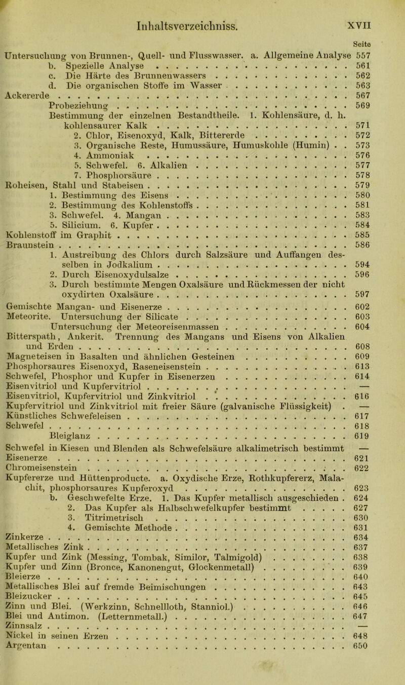 Seite Untersuchung von Brunnen-, Quell- und Flusswasser, a. Allgemeine Analyse 557 b. Spezielle Analyse 561 c. Die Härte des Brunnenwassers 562 d. Die organischen Stoffe im Wasser 563 Ackererde 567 Probeziehung 569 Bestimmung der einzelnen Bestandtheile. 1. Kohlensäure, d. h. kohlensaurer Kalk 571 2. Chlor, Eisenoxyd, Kalk, Bittererde 572 3. Organische Reste, Humussäure, Humuskohle (Humin) . . 573 4. Ammoniak 576 5. Schwefel. 6. Alkalien 577 7. Phosphorsäure 578 Roheisen, Stahl und Stabeisen 579 1. Bestimmung des Eisens 580 2. Bestimmung des Kohlenstoffs 581 3. Schwefel. 4. Mangan 583 5. Silicium. 6. Kupfer 584 Kohlenstoff im Graphit 585 Braunstein 586 1. Austreibung des Chlors durch Salzsäure und Auffangen des- selben in Jodkalium 594 2. Durch Eisenoxydulsalze 596 3. Durch bestimmte Mengen Oxalsäure und Rückmessen der nicht oxydirten Oxalsäure 597 Gemischte Mangan- und Eisenerze 602 Meteorite. Untersuchung der Silicate 603 Untersuchung der Meteoreisenmassen 604 Bitterspath, Ankerit. Trennung des Mangans und Eisens von Alkalien und Erden 608 Magneteisen in Basalten und ähnlichen Gesteinen 609 Phosphorsaures Eisenoxyd, Raseneisenstein 613 Schwefel, Phosphor und Kupfer in Eisenerzen 614 Eisenvitriol und Kupfervitriol — Eisenvitriol, Kupfervitriol und Zinkvitriol . 616 Kupfervitriol und Zinkvitriol mit freier Säure (galvanische Flüssigkeit) . — Künstliches Schwefeleisen 617 Schwefel 618 Bleiglanz 619 Schwefel in Kiesen und Blenden als Schwefelsäure alkalimetrisch bestimmt — Eisenerze 621 Chromeisenstein : . . 622 Kupfererze und Hüttenproducte. a. Oxydische Erze, Rotlikupfererz, Mala- chit, phosphorsaures Kupferoxyd 623 b. Geschwefelte Erze. 1. Das Kupfer metallisch ausgeschieden . 624 2. Das Kupfer als Halbschwefelkupfer bestimmt 627 3. Titrimetrisch 630 4. Gemischte Methode 631 Zinkerze 634 Metallisches Zink 637 Kupfer und Zink (Messing, Tombak, Similor, Talmigold) 638 Kupfer und Zinn (Bronce, Kanonengut, Glockenmetall) . 639 Bleierze 640 Metallisches Blei auf fremde Beimischungen 643 Bleizucker 645 Zinn und Blei. (Werkzinn, Schnellloth, Stanniol.) 646 Blei und Antimon. (Letternmetall.) 647 Zinnsalz — Nickel in seinen Erzen 648 Argentan 650