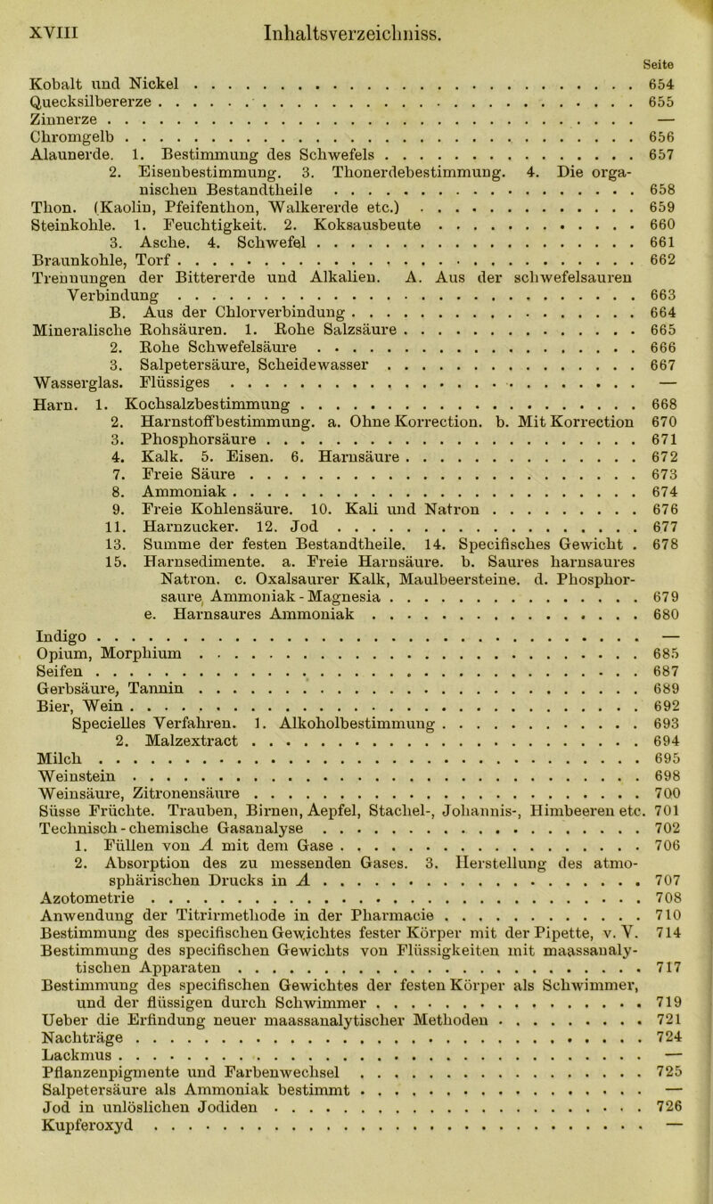 Seite Kobalt und Nickel 654 Quecksilbererze 655 Zinnerze — Chromgelb 656 Alaunerde. 1. Bestimmung des Schwefels 657 2. Eisenbestimmung. 3. Thonerdebestimmung. 4. Die orga- nischen Bestandtheile 658 Thon. (Kaolin, Pfeifenthon, Walkererde etc.) 659 Steinkohle. 1. Feuchtigkeit. 2. Koksausbeute 660 3. Asche. 4. Schwefel 661 Braunkohle, Torf 662 Trennungen der Bittererde und Alkalien. A. Aus der schwefelsauren Verbindung 663 B. Aus der Chlorverbindung 664 Mineralische Bohsäuren. 1. Hohe Salzsäure 665 2. Bohe Schwefelsäure 666 3. Salpetersäure, Scheidewasser 667 Wasserglas. Flüssiges — Harn. 1. Kochsalzbestimmung 668 2. Harnstoffbestimmung, a. Ohne Korrection. b. Mit Korrection 670 3. Phosphorsäure 671 4. Kalk. 5. Eisen. 6. Harnsäure 672 7. Freie Säure 673 8. Ammoniak 674 9. Freie Kohlensäure. 10. Kali und Natron 676 11. Harnzucker. 12. Jod 677 13. Summe der festen Bestandtheile. 14. Specifisclies Gewicht . 678 15. Harnsedimente, a. Freie Harnsäure, b. Saures harnsaures Natron, c. Oxalsaurer Kalk, Maulbeersteine, d. Phosphor- saure Ammoniak - Magnesia 679 e. Harnsaures Ammoniak 680 Indigo — Opium, Morphium 685 Seifen 687 Gerbsäure, Tannin 689 Bier, Wein 692 Specielles Verfahren. 1. Alkoholbestimmung 693 2. Malzextract 694 Milch 695 Weinstein 698 Weinsäure, Zitronensäure 700 Süsse Früchte. Trauben, Birnen, Aepfel, Stachel-, Johannis-, Himbeeren etc. 701 Technisch - chemische Gasanalyse 702 1. Füllen von A mit dem Gase 706 2. Absorption des zu messenden Gases. 3. Herstellung des atmo- sphärischen Drucks in 1 707 Azotometrie 708 Anwendung der Titrirmetliode in der Pharmacie 710 Bestimmung des specifisclien Gewichtes fester Körper mit der Pipette, v. V. 714 Bestimmung des specifisclien Gewichts von Flüssigkeiten mit maassanaly- tischen Apparaten 717 Bestimmung des specifisclien Gewichtes der festen Körper als Schwimmer, und der flüssigen durch Schwimmer 719 Ueber die Erfindung neuer maassanalytischer Methoden 721 Nachträge 724 Lackmus — Pflanzenpigmente und Farbenwechsel 725 Salpetersäure als Ammoniak bestimmt — Jod in unlöslichen Jodiden 726 Kupferoxyd —