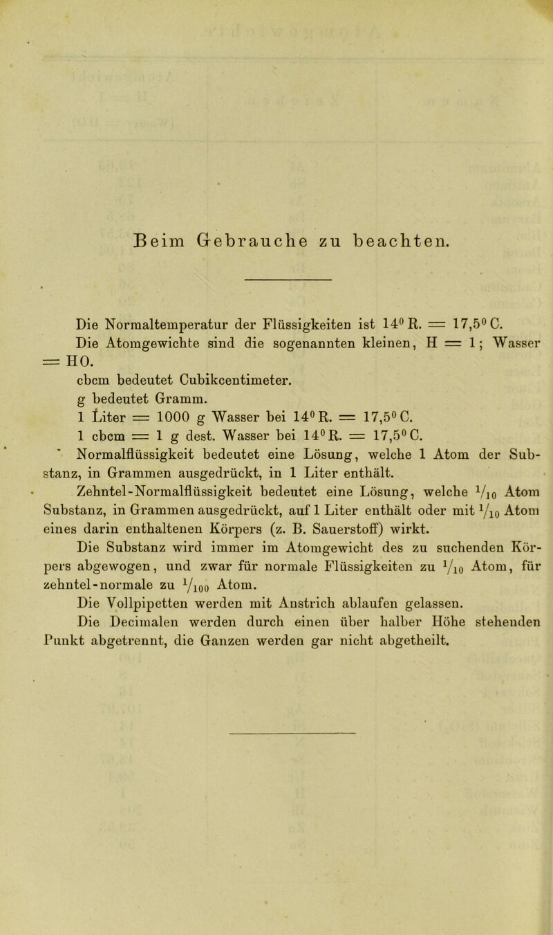 Beim Gebrauche zu beachten. Die Normaltemperatur der Flüssigkeiten ist 14° R. = 17,5° C. Die Atomgewichte sind die sogenannten kleinen, H = 1; Wasser = HO. cbcm bedeutet Cubikcentimeter. g bedeutet Gramm. 1 Liter = 1000 g Wasser bei 14° R. = 17,5° C. 1 cbcm = 1 g dest. Wasser bei 14° R. = 17,5° C. Normalflüssigkeit bedeutet eine Lösung, welche 1 Atom der Sub- stanz, in Grammen ausgedrückt, in 1 Liter enthält. Zehntel-Normalflüssigkeit bedeutet eine Lösung, welche Yio Atom Substanz, in Grammen ausgedrückt, auf 1 Liter enthält oder mit Yio Atom eines darin enthaltenen Körpers (z. B. Sauerstoff) wirkt. Die Substanz wird immer im Atomgewicht des zu suchenden Kör- pers abgewogen, und zwar für normale Flüssigkeiten zu Yio Atom, für zehntel-normale zu Yioo Atom. Die Vollpipetten werden mit Anstrich ablaufen gelassen. Die Decimalen werden durch einen über halber Höhe stehenden Punkt abgetrennt, die Ganzen werden gar nicht abgetheilt.