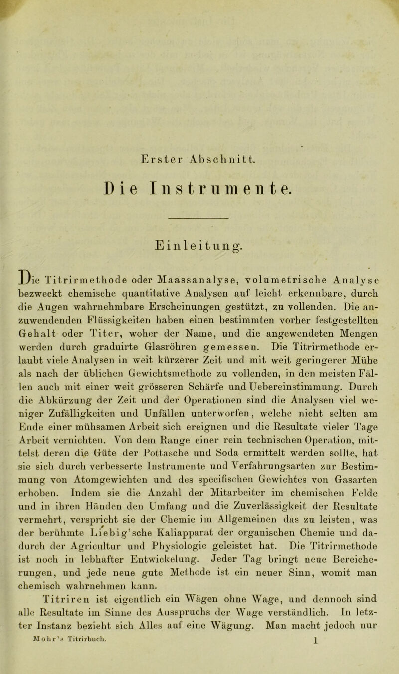 Erster Abschnitt. Die Instrumente. Einleitung. Die Titrirmet.hode oder Maassanalyse, volumetrische Analyse bezweckt chemische quantitative Analysen auf leicht erkennbare, durch die Augen wahrnehmbare Erscheinungen gestützt, zu vollenden. Die an- zuwendenden Flüssigkeiten haben einen bestimmten vorher festgestellten Gehalt oder Titer, woher der Name, und die angewendeten Mengen werden durch graduirte Glasröhren gemessen. Die Titrirmethode er- laubt viele Analysen in weit kürzerer Zeit und mit weit geringerer Mühe als nach der üblichen Gewichtsmethode zu vollenden, in den meisten Fäl- len auch mit einer weit grösseren Schärfe und Uebereinstimmung. Durch die Abkürzung der Zeit und der Operationen sind die Analysen viel we- niger Zufälligkeiten und Unfällen unterworfen, welche nicht selten am Ende einer mühsamen Arbeit sich ereignen und die Resultate vieler Tage Arbeit vernichten. Von dem Range einer rein technischen Operation, mit- telst deren die Güte der Pottasche und Soda ermittelt werden sollte, hat sie sich durch verbesserte Instrumente und Verfahrungsarten zur Bestim- mung von Atomgewichten und des specifischen Gewichtes von Gasarten erhoben. Indem sie die Anzahl der Mitarbeiter im chemischen Felde und in ihren Händen den Umfang und die Zuverlässigkeit der Resultate vermehrt, verspricht sie der Chemie im Allgemeinen das zu leisten, was der berühmte Liebig’sche Kaliapparat der organischen Chemie und da- durch der Agricultur und Physiologie geleistet hat. Die Titrirmethode ist noch in lebhafter Entwickelung. Jeder Tag bringt neue Bereiche- rungen, und jede neue gute Methode ist ein neuer Sinn, womit man chemisch wahrnehmen kann. Titriren ist eigentlich ein Wägen ohne Wage, und dennoch sind alle Resultate im Sinne des Ausspruchs der Wage verständlich. In letz- ter Instanz bezieht sich Alles auf eine Wägung. Man macht jedoch nur