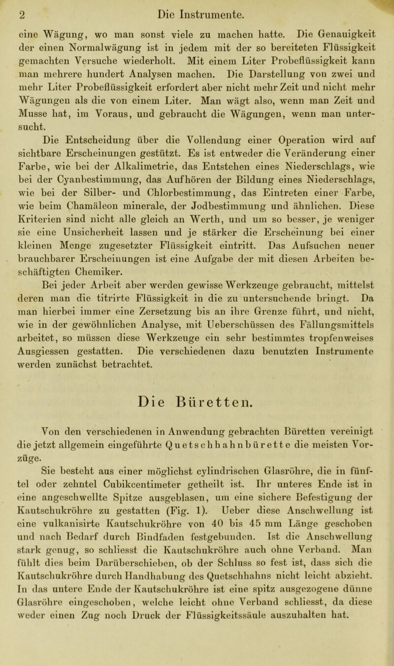 eine Wägung, wo man sonst viele zu machen hatte. Die Genauigkeit der einen Normalwägung ist in jedem mit der so bereiteten Flüssigkeit gemachten Versuche wiederholt. Mit einem Liter Probeflüssigkeit kann man mehrere hundert Analysen machen. Die Darstellung von zwei und mehr Liter Probeflüssigkeit erfordert aber nicht mehr Zeit und nicht mehr Wägungen als die von einem Liter. Man wägt also, wenn man Zeit und Müsse hat, im Voraus, und gebraucht die Wägungen, wenn man unter- sucht. Die Entscheidung über die Vollendung einer Operation wird auf sichtbare Erscheinungen gestützt. Es ist entweder die Veränderung einer Farbe, wie bei der Alkalimetrie, das Entstehen eines Niederschlags, wie bei der Cyanbestimmung, das Aufhören der Bildung eines Niederschlags, wie bei der Silber- und Chlorbestimmung, das Eintreten einer Farbe, wie beim Chamäleon minerale, der Jodbestimmung und ähnlichen. Diese Kriterien sind nicht alle gleich an Werth, und um so besser, je weniger sie eine Unsicherheit lassen und je stärker die Erscheinung bei einer kleinen Menge zugesetzter Flüssigkeit eintritt. Das Aufsuchen neuer brauchbarer Erscheinungen ist eine Aufgabe der mit diesen Arbeiten be- schäftigten Chemiker. Bei jeder Arbeit aber werden gewisse Werkzeuge gebraucht, mittelst deren man die titrirte Flüssigkeit in die zu untersuchende bringt. Da man hierbei immer eine Zersetzung bis an ihre Grenze führt, und nicht, wie in der gewöhnlichen Anatyse, mit Ueberschüssen des Fällungsmittels arbeitet, so müssen diese Werkzeuge ein sehr bestimmtes tropfenweises Ausgiessen gestatten. Die verschiedenen dazu benutzten Instrumente werden zunächst betrachtet. Die Büretten. Von den verschiedenen in Anwendung gebrachten Büretten vereinigt die jetzt allgemein eingeführte Quetschhahnbürette die meisten Vor- züge. Sie besteht aus einer möglichst cylindrischen Glasröhre, die in fünf- tel oder zehntel Cubikcentimeter getheilt ist. Ihr unteres Ende ist in eine angeschwellte Spitze ausgeblasen, um eine sichere Befestigung der Kautschukröhre zu gestatten (Fig. 1). Ueber diese Anschwellung ist eine vulkanisirte Kautschukröhre von 40 bis 45 mm Länge geschoben und nach Bedarf durch Bindfaden festgebunden. Ist die Anschwellung stark genug, so schliesst die Kautschukröhre auch ohne Verband. Man fühlt dies beim Darüberschieben, ob der Schluss so fest ist, dass sich die Kautschukröhre durch Handhabung des Quetschhahns nicht leicht abzieht. Tn das untere Ende der Kautschukröhre ist eine spitz ausgezogene dünne Glasröhre eingeschoben, welche leicht ohne Verband schliesst, da diese weder einen Zug noch Druck der Flüssigkeitssäule auszuhalten hat.