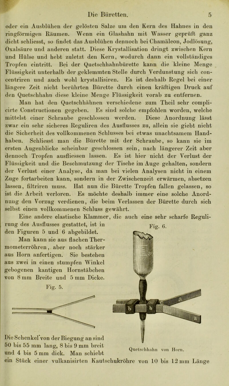 oder ein Ausblühen der gelösten Salze um den Kern des Hahnes in den ringförmigen Räumen. Wenn ein Glashahn mit Wasser geprüft ganz dicht schliesst, so findet das Ausblühen dennoch bei Chamäleon, Jodlösung, Oxalsäure und anderen statt. Diese Krystallisation dringt zwischen Kern und Hülse und hebt zuletzt den Kern, wodurch dann ein vollständiges Tropfen eintritt. Bei der Quetsclihahnbürette kann die kleine Menge Flüssigkeit unterhalb der geklemmten Stelle durch Verdunstung sich con- centriren und auch wohl krystallisiren. Es ist deshalb Regel bei einer längere Zeit nicht berührten Bürette durch einen kräftigen Druck auf den Quetschhahn diese kleine Menge Flüssigkeit vorab zu entfernen. Man hat den Quetschhähnen verschiedene zum Theil sehr compli- cirte Constructionen gegeben. Es sind solche empfohlen worden, welche mittelst einer Schraube geschlossen werden. Diese Anordnung lässt zwar ein sehr sicheres Reguliren des Ausflusses zu, allein sie giebt nicht die Sicherheit des vollkommenen Schlusses bei etwas unachtsamem Hand- haben. Schliesst man die Bürette mit der Schraube, so kann sie im ersten Augenblicke scheinbar geschlossen sein, nach längerer Zeit aber dennoch Tropfen ausfliessen lassen. Es ist hier nicht der Verlust der Flüssigkeit und die Beschmutzung der Tische im Auge gehalten, sondern der Verlust einer Analyse, da man bei vielen Analysen nicht in einem Zuge fortarbeiten kann, sondern in der Zwischenzeit erwärmen, absetzen lassen, filtriren muss. Hat nun die Bürette Tropfen fallen gelassen, so ist die Arbeit verloren. Es möchte deshalb immer eine solche Anord- nung den Vorzug verdienen, die beim Verlassen der Bürette durch sich selbst einen vollkommenen Schluss gewährt. Eine andere elastische Klammer, die auch eine sehr scharfe Reguli- rung des Ausflusses gestattet, ist in den Figuren 5 und 6 abgebildet. Man kann sie aus flachen Ther- mometerröhren , aber noch stärker aus Horn anfertigen. Sie bestehen aus zwei in einen stumpfen Winkel gebogenen kantigen Hornstäbchen von 8 mm Breite und 5 mm Dicke. Fig. 5. Die Schenkel von der Biegung an sind 50 bis 55 mm lang, 8 bis 9 mm breit und 4 bis 5 mm dick. Man schiebt ein Stück einer vulkanisirten Kautschukröhre von 10 bis 12 mm Länge Fig. 6. Quetschhahn von Horn.