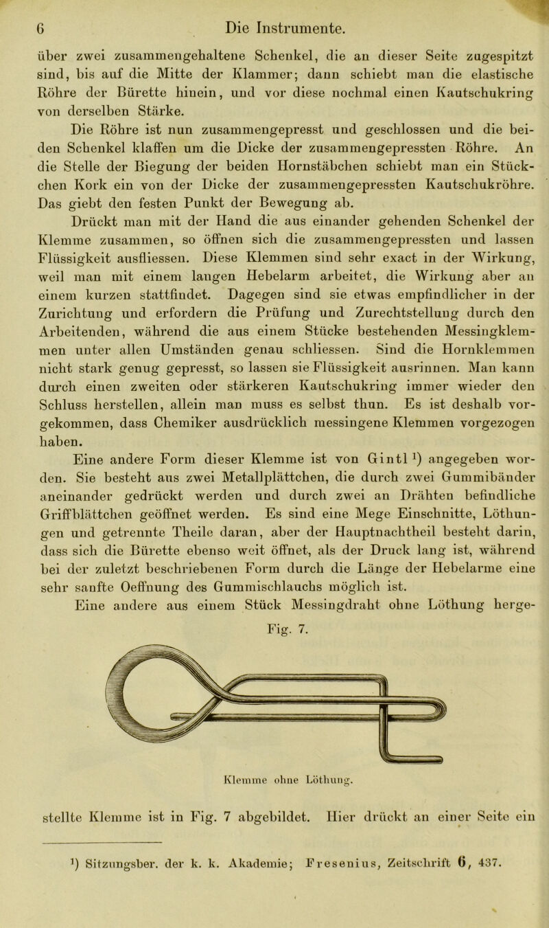 über zwei zusammengehaltene Schenkel, die an dieser Seite zugespitzt sind, bis auf die Mitte der Klammer; dann schiebt man die elastische Röhre der Bürette hinein, und vor diese nochmal einen Kautschukring von derselben Stärke. Die Röhre ist nun zusammengepresst und geschlossen und die bei- den Schenkel klaffen um die Dicke der zusammengepressten Röhre. An die Stelle der Biegung der beiden Hornstäbchen schiebt man ein Stück- chen Kork ein von der Dicke der zusammengepressten Kautschukröhre. Das giebt den festen Punkt der Bewegung ab. Drückt man mit der Hand die aus einander gehenden Schenkel der Klemme zusammen, so öffnen sich die zusammengepressten und lassen Flüssigkeit ausfliessen. Diese Klemmen sind sehr exact in der Wirkung, weil man mit einem langen Hebelarm arbeitet, die Wirkung aber an einem kurzen stattfindet. Dagegen sind sie etwas empfindlicher in der Zurichtung und erfordern die Prüfung und Zurechtstelluug durch den Arbeitenden, während die aus einem Stücke bestehenden Messingklem- men unter allen Umständen genau schliessen. Sind die Hornklemmen nicht stark genug gepresst, so lassen sie Flüssigkeit ausrinnen. Man kann durch einen zweiten oder stärkeren Kautschukring immer wieder den Schluss herstellen, allein man muss es selbst thun. Es ist deshalb vor- gekommen, dass Chemiker ausdrücklich messingene Klemmen vorgezogen haben. Eine andere Form dieser Klemme ist von Gintl !) angegeben wor- den. Sie besteht aus zwei Metallplättchen, die durch zwei Gummibänder aneinander gedrückt werden und durch zwei an Drähten befindliche Griffblättchen geöffnet werden. Es sind eine Mege Einschnitte, Löthun- gen und getrennte Theile daran, aber der Hauptnachtheil besteht darin, dass sich die Bürette ebenso weit öffnet, als der Druck lang ist, während bei der zuletzt beschriebenen Form durch die Länge der Hebelarme eine sehr sanfte Oeffnung des Gummischlauchs möglich ist. Eine andere aus einem Stück Messingdraht ohne Löthung herge- Fig. 7. stellte Klemme ist in Fig. 7 abgebildet. Hier drückt an einer Seite ein ’) Sitzungsber. der k. k. Akademie; Fresenius, Zeitschrift Ö, 437.