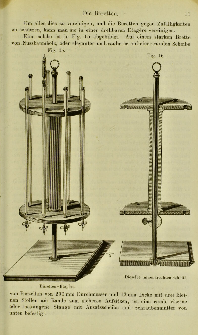 Um alles dies zu vereinigen, und die Büretten gegen Zufälligkeiten zu schützen, kann man sie in einer drehbaren Etagere vereinigen. Eine solche ist in Fig. 15 abgebildet. Auf einem starken Brette von Nussbaumholz, oder eleganter und sauberer auf einer runden Scheibe Büretten - Etagere. o • von Porzellan von 290 mm Durchmesser und 12 mm Dicke mit drei klei- nen Stollen am Rande zum sicheren Aufsitzen, ist eine runde eiserne oder messingene Stange mit Ansatzscheibe und Schraubenmutter von unten befestigt.