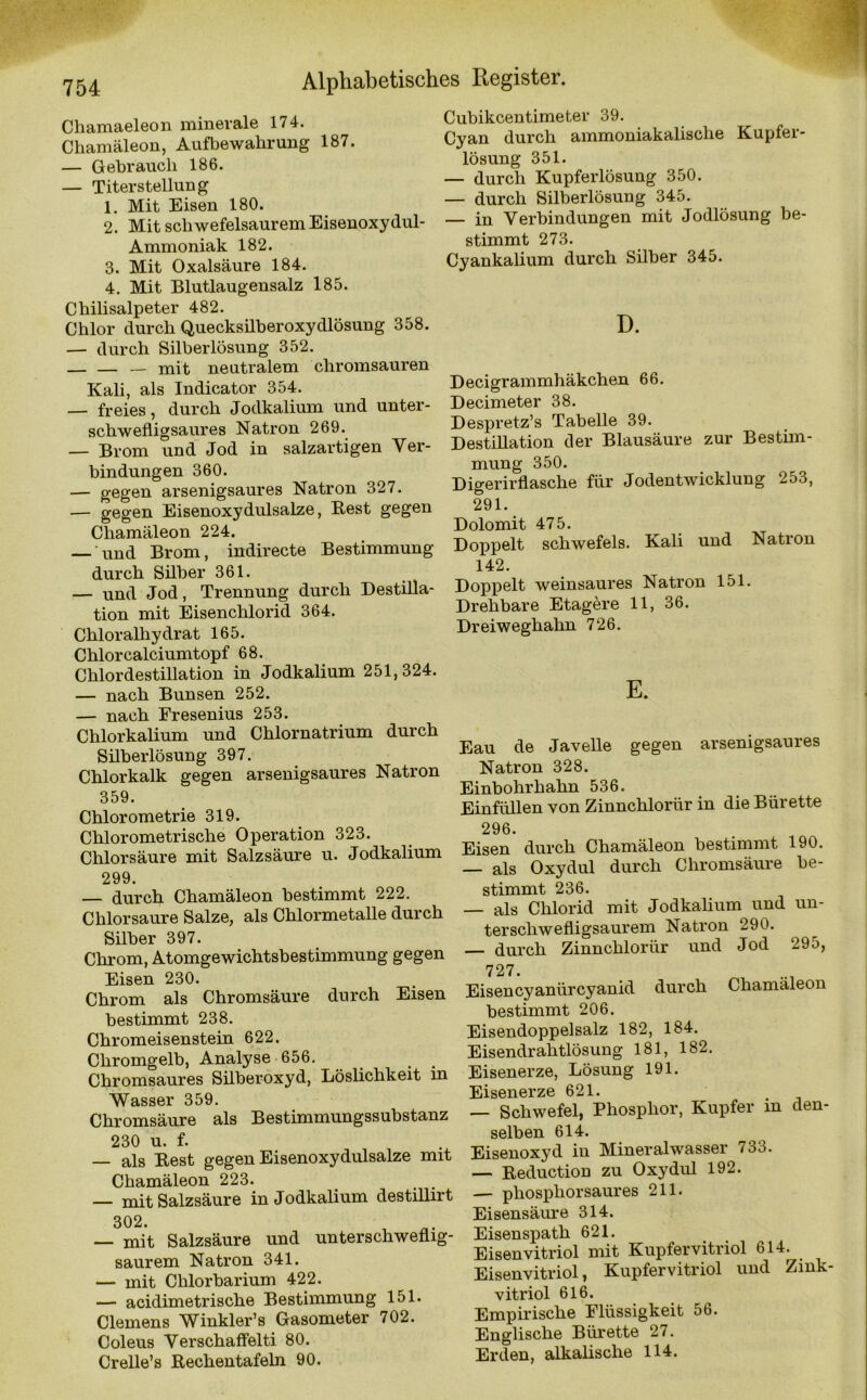 Chamaeleon minerale 174. Chamäleon, Aufbewahrung 187. — Gebrauch 186. — Titerstellung 1. Mit Eisen 180. 2. Mit schwefelsaurem Eisenoxydul- Ammoniak 182. 3. Mit Oxalsäure 184. 4. Mit Blutlaugensalz 185. Chilisalpeter 482. Chlor durch Quecksilberoxydlösung 358. — durch Silberlösung 352. — mit neutralem chromsauren Kali, als Indicator 354. — freies, durch Jodkalium und unter- schwefligsaures Natron 269. — Brom und Jod in salzartigen Ver- bindungen 360. — gegen arsenigsaures Natron 327. — gegen Eisenoxydulsalze, Best gegen Chamäleon 224. — und Brom, indirecte Bestimmung durch Silber 361. — und Jod, Trennung durch Destilla- tion mit Eisenchlorid 364. Chloralhydrat 165. Chlor calciumtopf 68. Chlordestillation in Jodkalium 251,324. — nach Bunsen 252. — nach Fresenius 253. Chlorkalium und Chlornatrium durch Silberlösung 397. Chlorkalk gegen arsenigsaures Natron 359. Chlorometrie 319. Chlorometrische Operation 323. Chlorsäure mit Salzsäure u. Jodkalium 299. — durch Chamäleon bestimmt 222. Chlorsäure Salze, als Chlormetalle durch Silber 397. Chrom, Atomgewichtsbestimmung gegen Eisen 230. Chrom als Chromsäure durch Eisen bestimmt 238. Chromeisenstein 622. Chromgelb, Analyse 656. Chromsaures Silberoxyd, Löslichkeit in Wasser 359. Chromsäure als Bestimmungssubstanz 230 u. f. — als Best gegen Eisenoxydulsalze mit Chamäleon 223. — mit Salzsäure in Jodkalium destillirt 302. — mit Salzsäure und unterschweflig- saurem Natron 341. — mit Chlorbarium 422. — acidimetrische Bestimmung 151. Clemens Winkler’s Gasometer 702. Coleus Verschaffelti 80. Crelle’s Bechentafeln 90. Cubikcentimeter 39. Cyan durch ammoniakalische Kupfer- lösung 351. — durch Kupferlösung 350. — durch Silberlösung 345. — in Verbindungen mit Jodlösung be- stimmt 273. Cyankalium durch Silber 345. D. Decigrammhäkchen 66. Decimeter 38. Despretz’s Tabelle 39. Destillation der Blausäure zur Bestim- mung 350. Digerirflasche für Jodentwicklung 253, 291. Dolomit 475. Doppelt Schwefels. Kali und Natron 142. Doppelt weinsaures Natron 151. Drehbare Etagere 11, 36. Dreiweghahn 726. E. Eau de Javelle gegen arsenigsaures Natron 328. Einbohrhahn 536. Einfüllen von Zinnchlorür in die Bürette 296. Eisen durch Chamäleon bestimmt 190. — als Oxydul durch Chromsäure be- stimmt 236. — als Chlorid mit Jodkalium und un- terschwefligsaurem Natron 290. — durch Zinnchlorür und Jod 295, 727. Eisen cyanür cyanid durch Chamäleon bestimmt 206. Eisendoppelsalz 182, 184. Eisendrahtlösung 181, 182. Eisenerze, Lösung 191. Eisenerze 621. — Schwefel, Phosphor, Kupfer in den- selben 614. Eisenoxyd in Mineralwasser 733. — Beduction zu Oxydul 192. — phosphorsaures 211. Eisensäure 314. Eisenspath 621. Eisenvitriol mit Kupfervitriol 614. Eisenvitriol, Kupfervitriol und Zmk- vitriol 616. Empirische Flüssigkeit 56. Englische Bürette 27. Erden, alkalische 114.