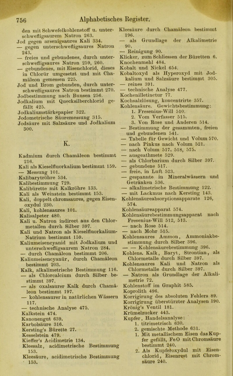 den mit Schwefelkohlenstoff u. unter- Kleesäure durch Chamäleon bestimmt schwefligsaurem Natron 263. 196. Jod gegen arsenigsaures Kali 334. — als Grundlage der Alkalimetrie — gegen unterschwefligsaures Natron 90. 243. — Reinigung 90. freies und gebundenes, durch unter- Klicker, zum Scliliessen der Büretten 6. schwefligsaures Natron 259, 260. Knochenmehl 484. — gebundenes, mit Eisenchlorid, dieses Kobalt und Nickel 654. in Clilorür umgesetzt und mit Cha- Kobaltoxyd als Hyperoxyd mit Jod- mäleon gemessen 225. kalium und Salzsäure bestimmt 305. Jod und Brom gebunden, durch unter- — reines 391. schwefligsaures Natron bestimmt 270. — technische Analyse 477. Jodbestimmung nach Bunsen 256. Kochenilletinctur 77. Jodkalium mit Quecksilberchlorid ge- Kochsalzlösung, koncentrirte 357. fällt 425. Kohlensäure. Gewichtsbestimmung: Jodkaliumstärkepapier 322. Jodometrische Säuremessung 315. Jodsäure mit Salzsäure und Jodkalium 300. K. Kadmium durch Chamäleon bestimmt 216. Kali als Kieselfluorkalium bestimmt 159. — Messung 101. Kalibarytröhre 534. Kalibestimmung 729. Kalibürette mit Kalkröhre 133. Kali als Weinstein bestimmt 153. Kali, doppelt chromsaures, gegen Eisen- oxydul 230. Kali, kohlensaures 101. Kalisalpeter 480. Kali u. Natron indirect aus den Chlor- metallen durch Silber 397. Kali und Natron als Kieselfluorkalium- Natrium bestimmt 159. Kaliumeisencyanid mit Jodkalium und unterschwefligsaurem Natron 284. — durch Chamäleon bestimmt 206. Kaliumeisencyanür, durch Chamäleon bestimmt 203. Kalk, alkalimetrische Bestimmung 116. — als Chlorcalcium durch Silber be- stimmt 397. — als oxalsaurer Kalk durch Chamä- leon bestimmt 197. — kohlensaurer in natürlichen Wässern 117. — technische Analyse 475. Kalkstein 474. Kanonengut 639. Karbolsäure 316. Kersting’s Bürette 27. Kesselstein 479. Kieffer’s Acidimetrie 134. Kleesalz, acidimetrische Bestimmung 153. Kleesäure, acidimetrische Bestimmung • 153. 1. Fresenius-Will 510. 2. Vom Verfasser 515. 3. Von Rose und Anderen 514. — Bestimmung der gesammten, freien und gebundenen 541. — Tabelle für Gewicht und Volum 570. — nach Pinkus nach Volum 521. — nach Volum 517, 518, 575. — ausgeathmete 529. — als Chlorbarium durch Silber 397. — gebundene 517. — freie, in Luft 523. — gespannte in Mineralwässern und Getränken 536. — alkalimetrische Bestimmung 122. — mit Lackmus nach Kersting 143. Kohlensäureabsorptionsapparate 126, 574. Kohlensäureapparat 574. Kohlensäurebestimmungsapparat nach Fresenius-Will 512, 513. — nach Rose 514. — nach Mohr 515. Kohlensaures Ammon, Ammoniakbe- stimmung durch Silber 396. Kohlensäurebestimmung 396. Köhlens. Kalk, Baryt, Strontian, als Chlormetalle durch Silber 397. Kohlensaures Kali und Natron als Chlormetalle durch Silber 397. — Natron als Grundlage der Alkali- metrie 72. Kohlenstoff im Graphit 585. Koprolith 496. Korrigirung des absoluten Fehlers 89. Korrigirung überstürzter Analysen 190. Krönig’s Ventil 181. Krümelzucker 443. Kupfer, Handelsanalyse: 1. titrimetriscli 630. 2. gemischte Methode 631. 1. Mit metallischem Eisen das Kup- fer gefällt, FeO mit Chromsäure bestimmt 240. 2. Als Kupfetoxydul mit Eisen- clilorid, Eisenrest mit Chrom- säure 240.