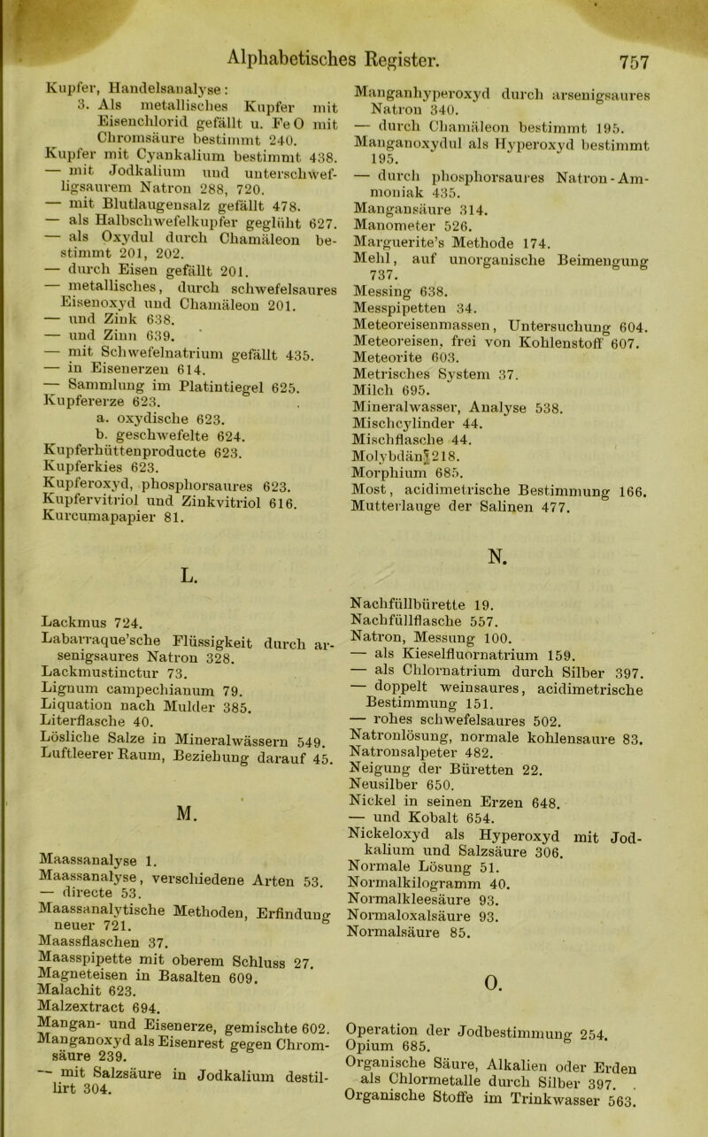 Kupfer, Handelsaualyse: 3. Als metallisches Kupfer mit Eisenchlorid gefällt u. EeO mit Chromsäure bestimmt 240. Kupfer mit Cyankalium bestimmt 438. mit Jodkalium und unterschwef- ligsaurem Natron 288, 720. — mit Blutlaugensalz gefällt 478. — als Halbschwefelkupfer geglüht 627. — als Oxydul durch Chamäleon be- stimmt 201, 202. — durch Eisen gefällt 201. — metallisches, durch schwefelsaures Eisenoxyd und Chamäleon 201. — und Zink 638. — und Zinn 639. — mit Schwefelnatrium gefällt 435. — in Eisenerzen 614. —- Sammlung im Platintiegel 625. Kupfererze 623. a. oxydisclie 623. b. geschwefelte 624. Kupferhüttenproducte 623. Kupferkies 623. Kupferoxyd, phosphorsaures 623. Kupfervitriol und Zinkvitriol 616. Kurcumapapier 81. L. Lackmus 724. Labarraque’sche Flüssigkeit durch ar- senigsaures Natron 328. Lackmustinctur 73. Lignum eampechianum 79. Liquation nach Mulder 385. Literflasche 40. Lösliche Salze in Mineralwässern 549. Luftleerer Baum, Beziehung darauf 45. M. Maassanalyse 1. Maassanalyse, verschiedene Arten 53. — directe 53. Maassanalytische Methoden, Erfindung neuer 721. 6 Maassflaschen 37. Maasspipette mit oberem Schluss 27. Magneteisen in Basalten 609. Malachit 623. Malzextract 694. Mangan- und Eisenerze, gemischte 602. Manganoxyd als Eisenrest gegen Chrom- säure 239. mit Salzsäure in Jodkalium destil- lirt 304. Manganhyperoxyd durch arsenigsaures Natron 340. — durch Chamäleon bestimmt 195. Manganoxyd ul als Hyperoxyd bestimmt 195. — durch phosphorsaures Natron-Am- moniak 435. Mangan säure 314. Manometer 526. Marguerite’s Methode 174. Mehl, auf unorganische Beimengung 737. Messing 638. Messpipetten 34. Meteoreisenmassen, Untersuchung 604. Meteoreisen, frei von Kohlenstoff 607. Meteorite 603. Metrisches System 37. Milch 695. Mineralwasser, Analyse 538. Mischc-ylinder 44. Mischfiasche 44. Molybdän! 218. Morphium 685. Most, acidimetrische Bestimmung 166. Mutterlauge der Salinen 477, N. N ach füllbü rette 19. Nachfüllflasche 557. Natron, Messung 100. — als Kieselfluornatrium 159. — als Chlornatrium durch Silber 397. doppelt weinsaures, acidimetrische Bestimmung 151. — rohes schwefelsaures 502. Natronlösung, normale kohlensaure 83. Natronsalpeter 482. Neigung der Büretten 22. Neusilber 650. Nickel in seinen Erzen 648. — und Kobalt 654. Nickeloxyd als Hyperoxyd mit Jod- kalium und Salzsäure 306. Normale Lösung 51. Normalkilogramm 40. Normalkleesäure 93. Normaloxalsäure 93. Normalsäure 85. 0. Operation der Jodbestimmun£ 254 Opium 685. Organische Säure, Alkalien oder Erden als Chlormetalle durch Silber 397 Organische Stoffe im Trinkwasser 563'
