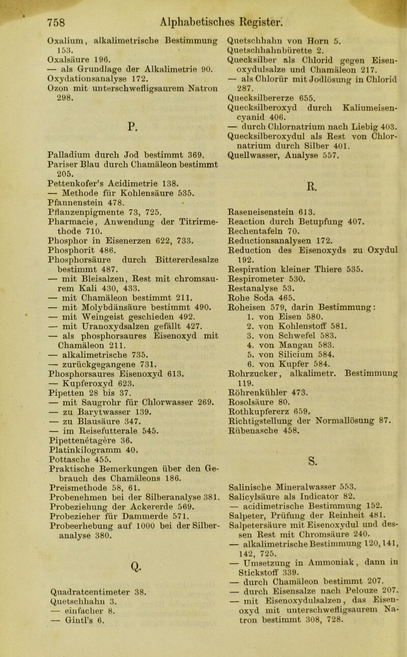 Oxalium, alkalimetrische Bestimmung 153. Oxalsäure 196. — als Grundlage der Alkalimetrie 90. Oxydationsanalyse 172. Ozon mit unterschwefligsaurem Natron 298. P. Palladium durch Jod bestimmt 369. Pariser Blau durch Chamäleon bestimmt 205. Pettenkofer’s Acidimetrie 138. — Methode für Kohlensäure 535. Pfaunenstein 478. Pflanzenpigmente 73, 725. Pharmacie, Anwendung der Titrirme- thode 710. Phosphor in Eisenerzen 622, 733. Phosphorit 486. Phosphorsäure durch Bittererdesalze bestimmt 487. — mit Bleisalzen, Best mit chromsau- rem Kali 430, 433. — mit Chamäleon bestimmt 211. — mit Motybdänsäure bestimmt 490. — mit Weingeist geschieden 492. — mit Uranoxydsalzen gefällt 427. — als phosphorsaures Eisenoxyd mit Chamäleon 211. — alkalimetrische 735. — zurückgegangene 731. Phosphorsaures Eisenoxyd 613. — Kupferoxyd 623. Pipetten 28 bis 37. — mit Saugrohr für Chlorwasser 269. — zu Barytwasser 139. — zu Blausäure 347. — im Beisefutterale 545. Pipettenetagere 36. Platinkilogramm 40. Pottasche 455. Praktische Bemerkungen über den Ge- brauch des Chamäleons 186. Preismethode 58, 61. Probenehmen bei der Silberanalyse 381. Probeziehung der Ackererde 569. Probezieher für Dammerde 571. Probeerhebung auf 1000 bei der Silber- analyse 380. Q. Quadratcentimeter 38. Quetschhahn 3. — einfacher 8. — Gintl’s 6. Quetschhahn von Horn 5. Quetschhalmbürette 2. Quecksilber als Chlorid gegen Eisen- oxydulsalze und Chamäleon 217. — alsCbloriir mit Jodlösune: in Chlorid 287. Quecksilbererze 655. Quecksilberoxyd durch Kaliumeisen- cyanid 406. — durch Chlornatrium nach Liebig 403. Quecksilberoxydul als Rest von Chlor- natrium durch Silber 401. Quellwasser, Analyse 557. R. Raseneisenstein 613. Reaction durch Betupfung 407. Rechentafeln 70. Reductionsanalysen 172. Reduction des Eisenoxyds zu Oxydul 192. Respiration kleiner Thiere 535. Respirometer 530. Restanalyse 53. Rohe Soda 465. Roheisen 579, darin Bestimmung: 1. von Eisen 580. 2. von Kohlenstoff 581. 3. von Schwefel 583. 4. von Mangan 583. 5. von Silicium 584. 6. von Kupfer 584. Rohrzucker, alkalimetr. Bestimmung 119. Röhrenkühler 473. Rosolsäure 80. Rotlikupfererz 659.. Richtigstellung der Normallösung 87. Rübenasche 458. s. Salinische Mineralwasser 553. Salicylsäure als Indicator 82. — acidimetrisclie Bestimmung 152. Salpeter, Prüfung der Reinheit 481. Salpetersäure mit Eisenoxydul und des- sen Rest mit Chromsäure 240. — alkalimetrische Bestimmung 120,141, 142, 725. — Umsetzung in Ammoniak, dann in Stickstoff 339. — durch Chamäleon bestimmt 207. — durch Eisensalze nach Pelouze 207. — mit Eisenoxydulsalzeu, das Eisen- oxyd mit unterschwefligsaurem Na- tron bestimmt 308, 728.