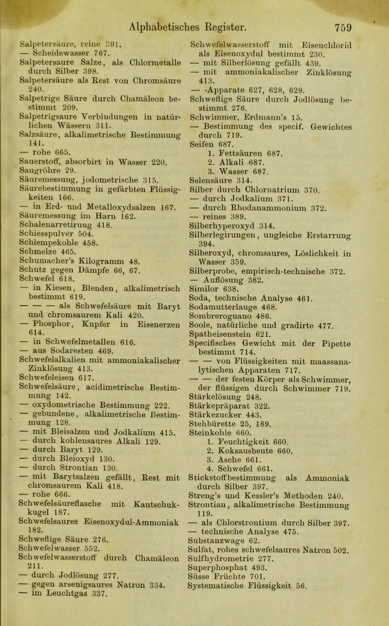 Salpetersäure, reine 391. — Scheidewasser 767. Salpetersaure Salze, als Chlormetalle durch Silber 398. Salpetersäure als Rest von Chromsäure 240. Salpetrige Säure durch Chamäleon be- stimmt 209. Salpetrigsaure Verbindungen in natür- lichen Wässern 311. Salzsäure, alkalimetrische Bestimmung 141. — rohe 665. Sauerstoff, absorbirt in Wasser 220. Saugröhre 29. Säuremessung, jodometrische 315. Säurebestimmung in gefärbten Flüssig- keiten 166. — in Erd- und Metalloxydsalzen 167. Säuremessung im Harn 162. Schalenarretirung 418. Schiesspulver 504. Schlempekohle 458. Schmelze 465. Schumacher’s Kilogramm 48. Schutz gegen Dämpfe 66, 67. Schwefel 618. — in Kiesen, Blenden, alkalimetrisch bestimmt 619. als Schwefelsäure mit Baryt und chromsaurem Kali 420. — Phosphor, Kupfer in Eisenerzen 614. — in Schwefelmetallen 616. — aus Sodaresten 469. Schwefelalkalien mit ammoniakalisclier Zinklösung 413. Schwefeleisen 617. Schwefelsäure, acidimetrische Bestim- mung 142. — oxydometrische Bestimmung 222. — gebundene, alkalimetrische Bestim- mung 128. — mit Bleisalzen und Jodkalium 415. — durch kohlensaures Alkali 129. — durch Baryt 129. — durch Bleioxyd 130. — durch Strontian 130. — mit Barytsalzen gefällt, Rest mit chromsaurem Kali 418. — rohe 666. Schwefelsäureflasche mit Kautschuk- kugel 187. Schwefelsaures Eisenoxydul-Ammoniak 182. Schweflige Säure 276. Schwefelwasser 552. Schwefelwasserstoff durch Chamäleon 211. — durch Jodlösung 277. — gegen arsenigsaures Natron 334. — im Leuchtgas 337. Schwefelwasserstoff’ mit Eisenchlorid als Eisenoxydul bestimmt 230. — mit Silberlösung gefällt 439. — mit ammoniakalisclier Zinklösune- 413. Apparate 627, 628, 629. Schweflige Säure durch Jodlösung be- stimmt 276. Sclnvimmer, Erdmann’s 15. — Bestimmung des specif. Gewichtes durch 719. Seifen 687. 1. Fettsäuren 687. 2. Alkali 687. 3. Wasser 687. Selensäure 314. Silber durch Chlornatrium 370. — durch Jodkalium 371. — durch Rhodanammonium 372. — reines 389. Silberhyperoxyd 314. Silberlegirungen, ungleiche Erstarrung 394. Silberoxyd, chromsaures, Löslichkeit in Wasser 359. Silberprobe, empirisch-technische 372. — Auflösung 382. Similor 638. Soda, technische Analyse 461. Sodamutterlauge 468. Sombreroguano 486. Soole, natürliche und gradirte 477. Spatheisenstein 621. Specifisches Gewicht mit der Pipette bestimmt 714. von Flüssigkeiten mit maassana- lytischen Apparaten 717. der festen Körper als Schwimmer, der flüssigen durch Schwimmer 719. Stärkelösung 248. Stärkepräparat 322. Stärkezucker 443. Stehbürette 25, 189. Steinkohle 660. 1. Feuchtigkeit 660. 2. Koksausbeute 660. 3. Asche 661. 4. Schwefel 661. Stickstoffbestimmung als Ammoniak durch Silber 397. Streng’s und Kessler’s Methoden 240. Strontian, alkalimetrische Bestimmung 119. — als Chlorstrontium durch Silber 397. — technische Analyse 475. Substanzwage 62. Sulfat, rohes schwefelsaures Natron 502. Sulfhydrometrie 277. Superphosphat 493. Süsse Früchte 701. Systematische Flüssigkeit 56.