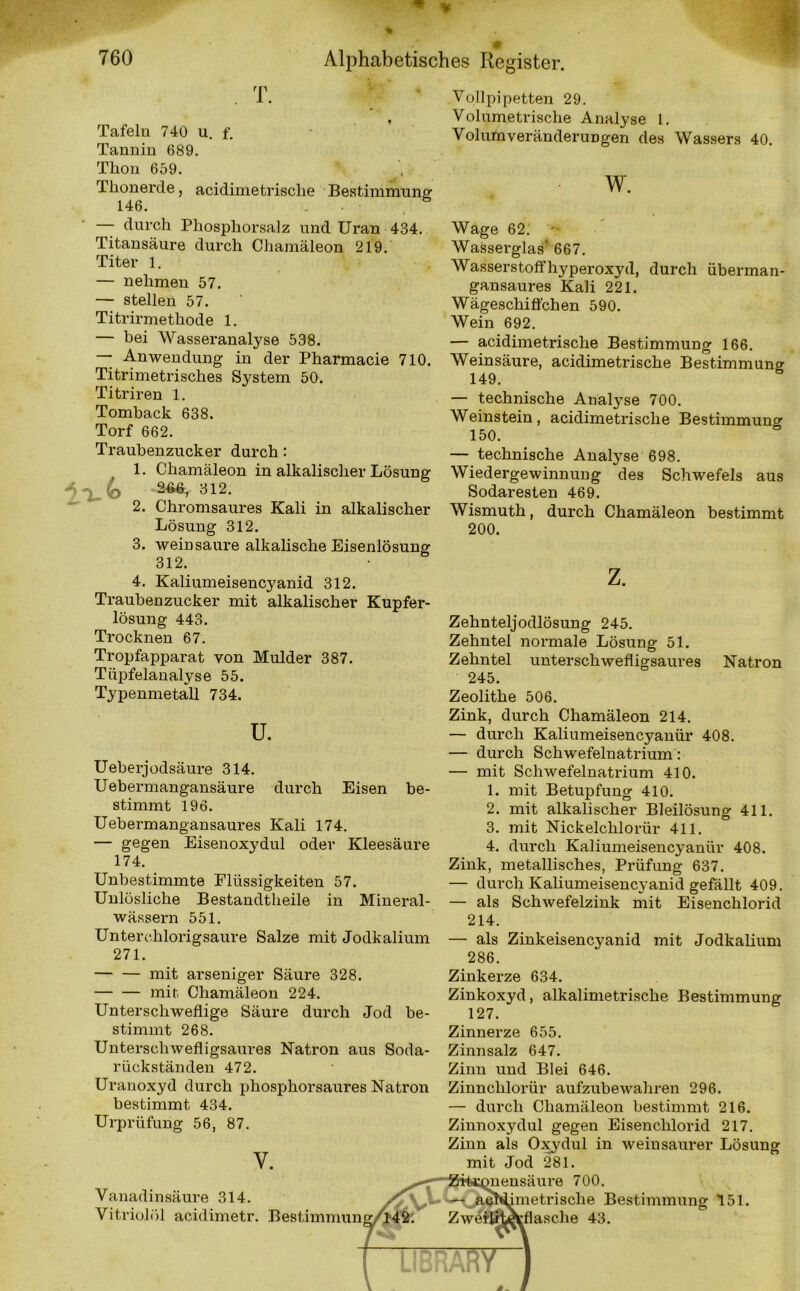 T. Tafeln 740 u. f. Tannin 689. Thon 659. Thonerde, acidimetrisclie Bestimmung 146. . ö durch Phosphorsalz nnd Uran 434. Titansäure durch Chamäleon 219. Titer 1. — nehmen 57. — stellen 57. Titrirmethode 1. — bei Wasseranalyse 538. — Anwendung in der Pharmacie 710. Titrimetrisches System 50. Titriren 1. Tomhack 638. Torf 662. Traubenzucker durch: 1. Chamäleon in alkalischer Lösung A ^ (q 266, 312. 2. Chromsaures Kali in alkalischer Lösung 312. 3. wein saure alkalische Eisenlösung 312. 4. Kaliumeisencyanid 312. Traubenzucker mit alkalischer Kupfer- lösung 443. Trocknen 67. Tropfapparat von Mulder 387. Tiipfelanalyse 55. Typenmetall 734. Vollpipetten 29. Volumetrische Analyse 1. VolurtiveränderuDgen des Wassers 40. w. Wage 62. Wasserglas' 667. Wasserstoffhyperoxyd, durch überman- gansaures Kali 221. Wägeschiffchen 590. Wein 692. — acidimetrische Bestimmung 166. Weinsäure, acidimetrische Bestimmung 149. — technische Analyse 700. Weinstein, acidimetrische Bestimmung 150. — technische Analyse 698. Wiedergewinnung des Schwefels aus Sodaresten 469. Wismuth, durch Chamäleon bestimmt 200. z. u. Ueberjodsäure 314. Uebermangansäure durch Eisen be- stimmt 196. Uebermangansaures Kali 174. — gegen Eisenoxydul oder Kleesäure 174. Unbestimmte Flüssigkeiten 57. Unlösliche Bestandtheile in Mineral- wässern 551. Unterchlorigsaure Salze mit Jodkalium 271. mit arseniger Säure 328. mit Chamäleon 224. Unterschweflige Säure durch Jod be- stimmt 268. Unterschwefligsaures Natron aus Soda- rückständen 472. Uranoxyd durch phosphorsaures Natron bestimmt 434. Urpriifung 56, 87. v. Vanadinsäure 314. XV Vitnolol acidimetr. Bestimmung/l42. Zehnteljodlösung 245. Zehntel normale Lösung 51. Zehntel unterschwefligsaures Natron 245. Zeolithe 506. Zink, durch Chamäleon 214. — durch Kaliumeisencyanür 408. — durch Schwefelnatrium: — mit Schwefelnatrium 410. 1. mit Betupfung 410. 2. mit alkalischer Bleilösung 411. 3. mit Nickelchlorür 411. 4. durch Kaliumeisencyanür 408. Zink, metallisches, Prüfung 637. — durch Kaliumeisencyanid gefällt 409. — als Schwefelzink mit Eisenchlorid 214. — als Zinkeisencyanid mit Jodkalium 286. Zinkerze 634. Zinkoxyd, alkalimetrische Bestimmung 127. Zinnerze 655. Zinnsalz 647. Zinn und Blei 646. Zinnclilorür aufzubewahren 296. — durch Chamäleon bestimmt 216. Zinnoxydul gegen Eisenchlorid 217. Zinn als Oxydul in weiusaurer Lösung mit Jod 281. mensäure 700. imetrisclie Bestimmung 151. ZweilitÄflasche 43.