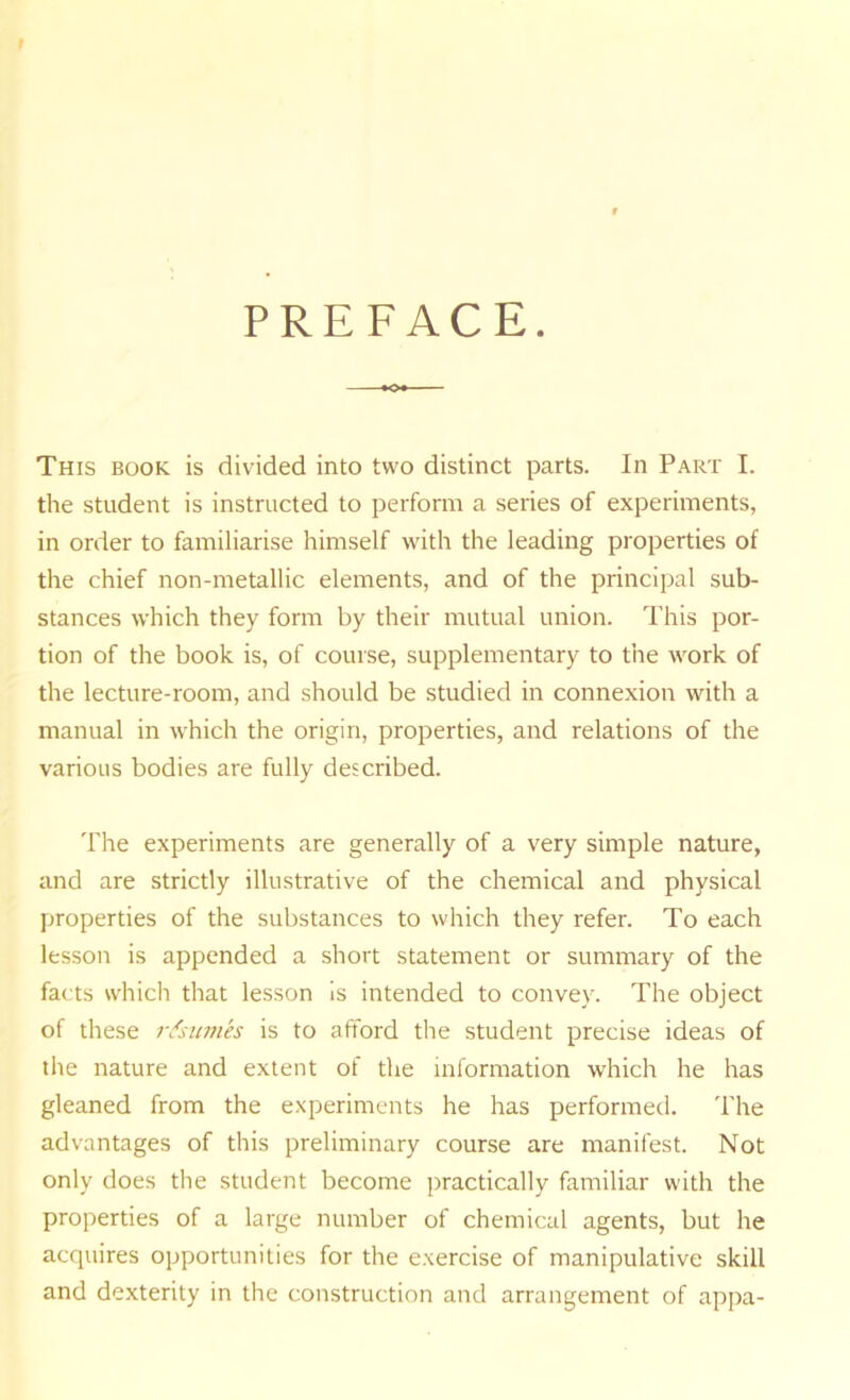 PREFACE. This book is divided into two distinct parts. In Part I. the student is instructed to perform a series of experiments, in order to familiarise himself with the leading properties of the chief non-metallic elements, and of the principal sub- stances which they form by their mutual union. This por- tion of the book is, of course, supplementary to the work of the lecture-room, and should be studied in connexion with a manual in which the origin, properties, and relations of the various bodies are fully described. The experiments are generally of a very simple nature, and are strictly illustrative of the chemical and physical properties of the substances to which they refer. To each lesson is appended a short statement or summary of the facts which that lesson is intended to convey. The object of these r^sumh is to afford the student precise ideas of the nature and extent of the information which he has gleaned from the experiments he has performed. The advantages of this preliminary course are manifest. Not only does the student become practically familiar with the properties of a large number of chemical agents, but he acquires opportunities for the e.xercise of manipulative skill and dexterity in the construction and arrangement of appa-