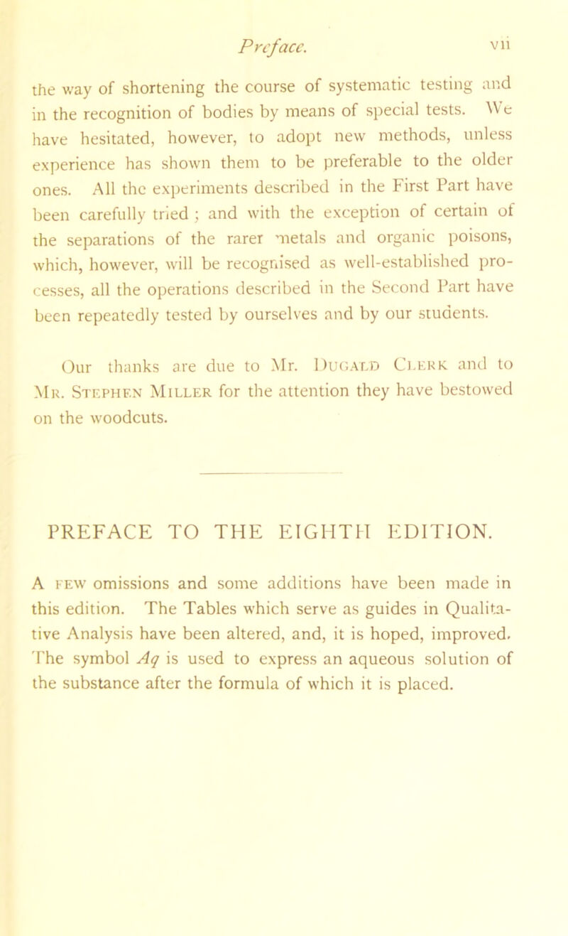 the way of shortening the course of systematic testing and in the recognition of bodies by means of special tests. We have hesitated, however, to adopt new methods, unless experience has shown them to be preferable to the older ones. All the experiments described in the First Part have been carefully tried ; and with the exception of certain of the separations of the rarer metals and organic poisons, which, however, will be recognised as well-established pro- cesses, all the operations described in the Second Part have been repeatedly tested by ourselves and by our students. Our thanks are due to Mr. l)ur..vnD Clerk, and to Mr. Stephen Miller for the attention they have bestowed on the woodcuts. PREFACE TO THE EIGHTH EDITION. A FEW omissions and some additions have been made in this edition. The Tables which serve as guides in Qualita- tive Analysis have been altered, and, it is hoped, improved. The symbol Aq is used to express an aqueous solution of the substance after the formula of which it is placed.