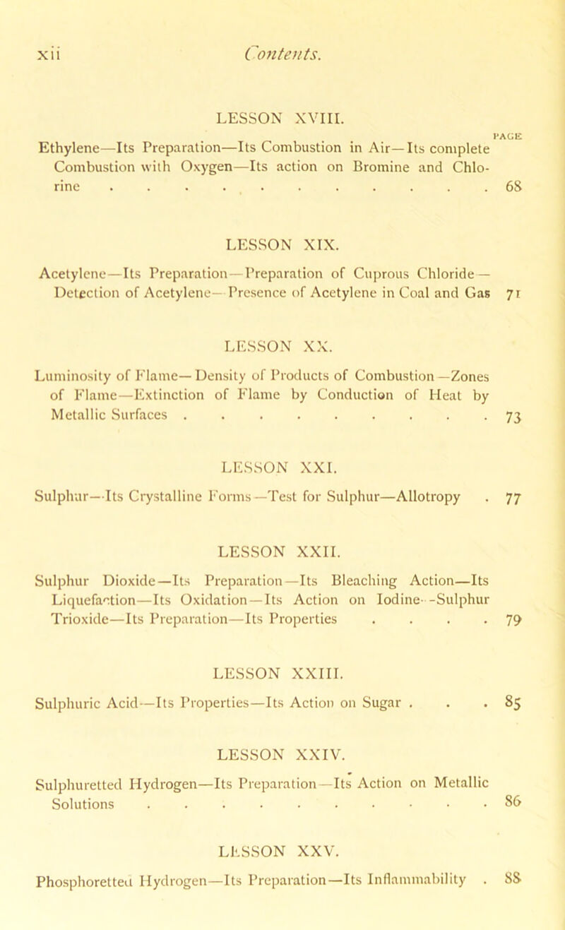 LESSON XVIII. I'AGE Ethylene—Its Preparation—Its Combustion in Air— Its complete Combustion with Oxygen—Its action on Bromine and Chlo- rine . . . . . . . . . . .68 LESSON XIX. Acetylene—Its Preparation—Preparation of Cuprous Chloride — Detection of Acetylene— Presence of Acetylene in Coal and Gas yr LE.SSON XX. Luminosity of Elame—Density of Products of Combustion—Zones of Flame—Extinction of Flame by Conduction of Heat by Metallic Surfaces 73 LE.SSON XXL Sulphur—Its Crystalline Forms—Test for Sulphur—Allotropy . 77 LESSON XXII. Sulphur Dioxide—Its Preparation—Its Bleaching Action—Its Liquefaction—Its Oxidation —Its Action on Iodine -Sulphur Trioxide—Its Preparation—Its Properties . . . -79 LESSON XXIII. Sulphuric Acid—Its Properties—Its Action on Sugar . . *85 LESSON XXIV. Sulphuretted Hydrogen—Its Preparation—Its Action on Metallic Solutions .......... 86 LESSON XXV. Phosphoretteu Hydrogen—Its Preparation—Its Inflammability . 88