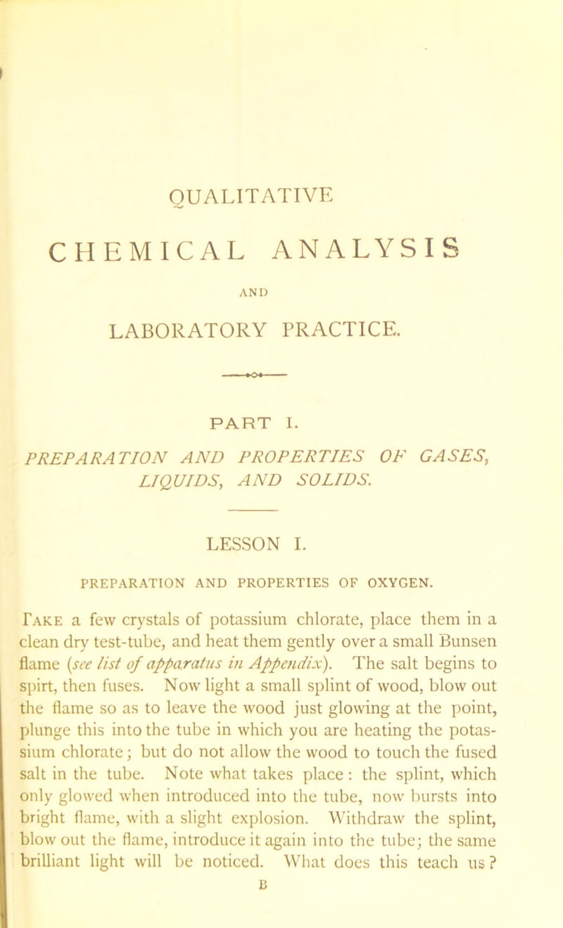QUALITATIVE CHEMICAL ANALYSIS AND LABORATORY PRACTICE. PART I. PREPARATION AND PROPERTIES OF GASES, LIQUIDS, AND SOLIDS. LESSON I. PREPARATION AND PROPERTIES OF OXYGEN. Fake a few crystals of potassium chlorate, place them in a clean dry test-tube, and heat them gently over a small Bunsen flame (see list of apparatus in Appendix). The salt begins to spirt, then fuses. Now light a small splint of wood, blow out the flame so as to leave the wood just glowing at the point, plunge this into the tube in which you are heating the potas- sium chlorate; but do not allow the wood to touch the fused salt in the tube. Note what takes place ; the splint, which only glowed when introduced into the tube, now l^mrsts into bright flame, with a slight explosion. Withdraw the splint, blow out the flame, introduce it again into the tube; the same brilliant light will be noticed. What does this teach us ? B