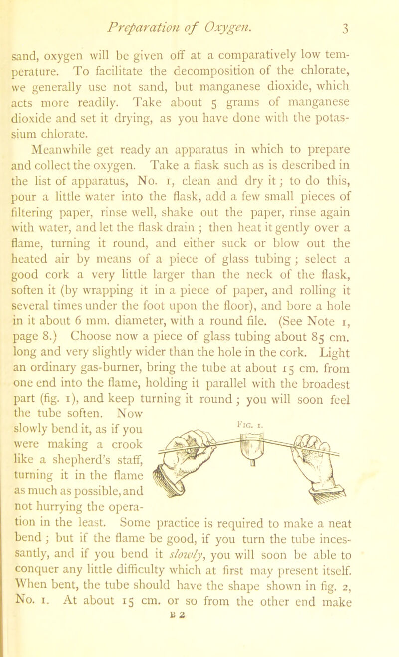 sand, oxygen will be given off at a comparatively low tem- perature. To facilitate the decomposition of the chlorate, we generally use not sand, but manganese dioxide, which acts more readily. Take about 5 grams of manganese dioxide and set it drying, as you have done with the potas- sium chlorate. Meanwhile get ready an apparatus in which to prepare and collect the oxygen. Take a flask such as is described in the list of apparatus. No. i, clean and dry it; to do this, pour a little water into the flask, add a few small pieces of filtering paper, rinse well, shake out the paper, rinse again vith water, and let the flask drain ; then heat it gently over a flame, turning it round, and either suck or blow out the heated air by means of a piece of glass tubing; select a good cork a very little larger than the neck of the flask, soften it (by wrapping it in a piece of paper, and rolling it several times under the foot upon the floor), and bore a hole in it about 6 mm. diameter, with a round file. (See Note i, page 8.) Choose now a piece of glass tubing about 85 cm. long and very slightly wider than the hole in the cork. Light an ordinary gas-burner, bring the tube at about 15 cm. from one end into the flame, holding it parallel with the broadest part (fig. i), and keep turning it round ; you will soon feel the tube soften. Now slowly bend it, as if you were making a crook like a .shepherd’s staff, turning it in the flame as much as possible, and not hurrying the opera- tion in the least. Some practice is required to make a neat bend; but if the flame be good, if you turn the tube inces- santly, and if you bend it slowly, you will soon be able to conquer any little difficulty which at first may present itself. When bent, the tube should have the shape shown in fig. 2, No. I. At about 15 cm. or so from the other end make