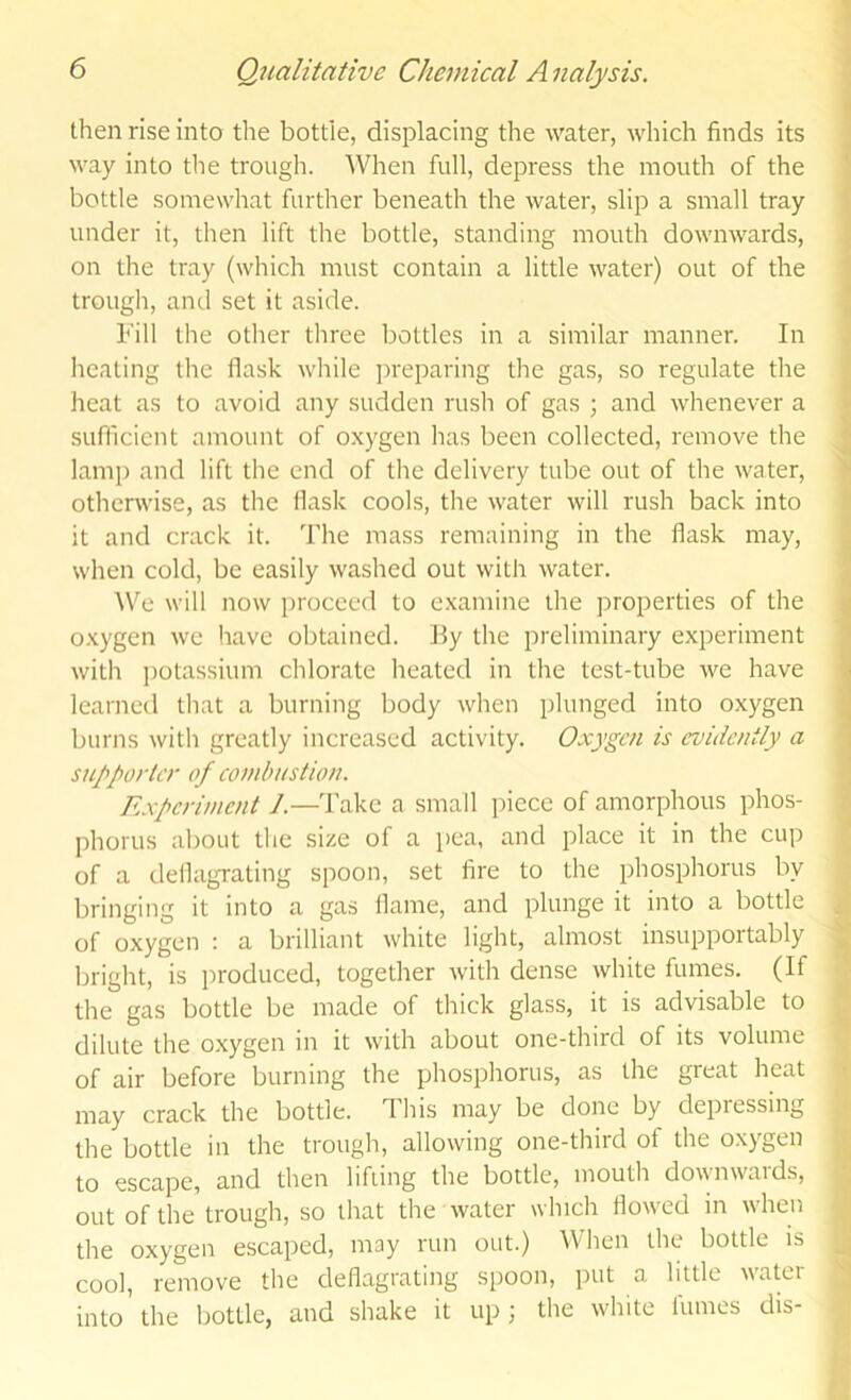 then rise into the bottle, displacing the water, which finds its way into tlie trough. When full, depress the mouth of the bottle somewhat further beneath the water, slip a small tray under it, then lift the bottle, standing mouth downwards, on the tray (which must contain a little water) out of the trougli, ami set it aside. bill the other three bottles in a similar manner. In heating the flask while preparing the gas, so regulate the heat as to avoid any sudden rush of gas ; and whenever a sufficient amount of o.xygen has been collected, remove the lamp and lift the end of the delivery tube out of the water, otherwise, as the flask cools, the water will rush back into it and crack it. The mass remaining in the flask may, when cold, be easily washed out with water. We will now proceed to examine the properties of the o.xygen we have obtained. By the preliminary experiment with ])otassium chlorate heated in the test-tube we have learned that a burning body when plunged into oxygen burns with greatly increased activity. Oxygen is evidently a supporter of combustion. Experiment 1.—Take a small piece of amorphous phos- phorus about the size of a pea, and place it in the cup of a deflagrating spoon, set fire to the phosphorus by bringing it into a gas flame, and plunge it into a bottle of oxygen : a brilliant white light, almost insuppoitably bright, is produced, together with dense white fumes. (If the gas bottle be made of thick glass, it is advisable to dilute the oxygen in it with about one-third of its volume of air before burning the phosphorus, as the great heat may crack the bottle. This may be done by depressing the bottle in the trough, allowing one-third of the oxygen to escape, and then lifiing the bottle, mouth downwards, out of the trough, so that the water which flowed in when the oxygen escaped, may run out.) When the bottle rs cool, remove the deflagrating spoon, put a little water into'the bottle, and shake it up; the white fumes drs-