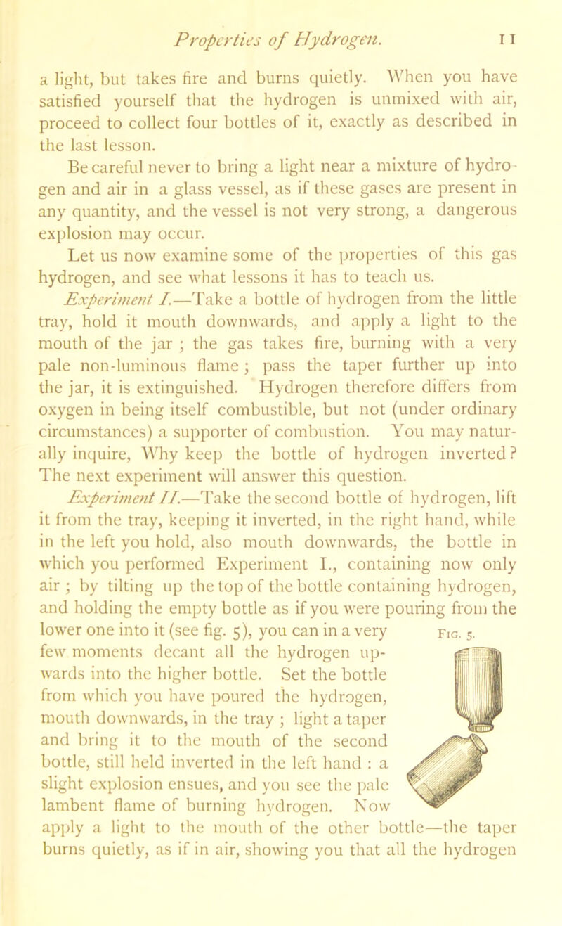 a light, but takes fire and burns quietly. When you have satisfied yourself that the hydrogen is unmixed with air, proceed to collect four bottles of it, exactly as described in the last lesson. Be careful never to bring a light near a mixture of hydro- gen and air in a glass vessel, as if these gases are present in any quantity, and the vessel is not very strong, a dangerous explosion may occur. Let us now examine some of the properties of this gas hydrogen, and see what lessons it has to teach us. Experiment /.—Take a bottle of hydrogen from the little tray, hold it mouth downwards, and apply a light to the mouth of the jar ; the gas takes fire, burning with a very pale non-luminous flame; pass the taper further up into the jar, it is extinguished. Hydrogen therefore differs from oxygen in being itself combustible, but not (under ordinary circumstances) a supporter of combustion. You may natur- ally inquire. Why keep the bottle of hydrogen inverted ? The next experiment will answer this question. Experiment II.—Take the second bottle of hydrogen, lift it from the tray, keeping it inverted, in the right hand, while in the left you hold, also mouth downwards, the bottle in which you perfonned Experiment I., containing now only air ; by tilting up the top of the bottle containing hydrogen, and holding the empty bottle as if you were pouring from the lower one into it (see fig. 5), you can in a very few moments decant all the hydrogen up- wards into the higher bottle. Set the bottle from which you have poured the hydrogen, mouth downwards, in the tray ; light a taper and bring it to the mouth of the second bottle, still held inverted in the left hand : a slight explosion ensues, and you see the pale lambent flame of burning hydrogen. Now apply a light to the mouth of the other bottle—the taper burns quietly, as if in air, showing you that all the hydrogen Fig. s-