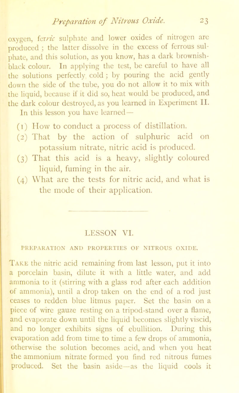 oxygen, kxric sulphate and lower oxides of nitrogen arc produced j the latter dissolve in the excess of ferrous sul- phate, and this solution, as you know, has a dark brownish- black colour. In applying the test, be careful to have all the solutions perfectly cold ; by pouring the acid gently down the side of the tube, you do not allow it to mix with the liquid, because if it did so, heat would be produced, and the dark colour destroyed, as you learned in Experiment II. In this lesson you have learned — (1) How to conduct a process of distillation. (2) That by the action of sulphuric acid on potassium nitrate, nitric acid is produced. (3) That this acid is a heavy, slightly coloured liquid, fuming in the air. (4) What are the tests for nitric acid, and what is the mode of their application. LESSON VI. PREPARATION AND PROPERTIES OF NITROUS OXIDE. Take the nitric acid remaining from last lesson, put it into a porcelain basin, dilute it with a little water, and add ammonia to it (stirring with a glass rod after each addition of ammonia), until a drop taken on the end of a rod just ceases to redden blue litmus paper. Set the basin on a piece of wire gauze resting on a tripod-stand over a flame, and evaporate down until the liquid becomes slightly viscid, and no longer exhibits signs of ebullition. During this evaporation add from time to time a few drops of ammonia, otherwise the solution becomes acid, and when you heat the ammonium nitrate formed you find red nitrous fumes produced. Set the basin aside—as the liquid cools it