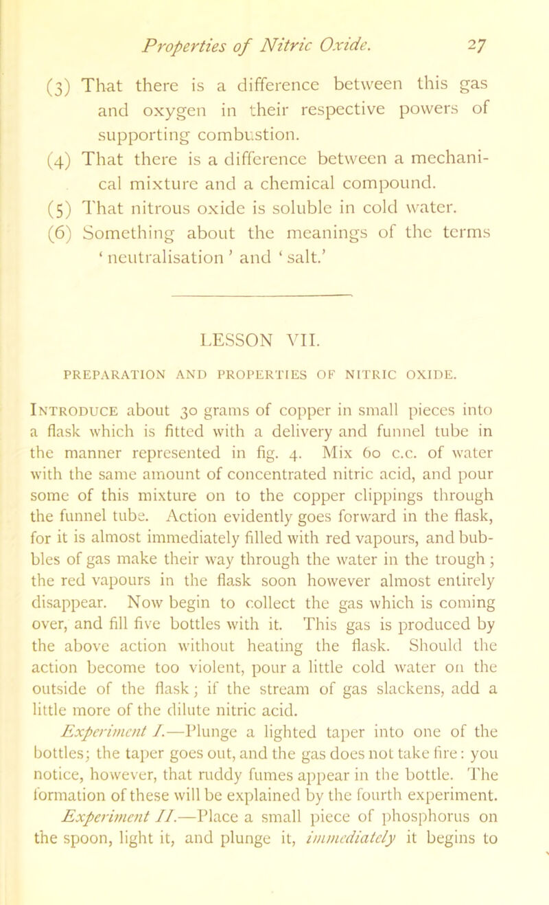 (3) That there is a difference between this gas and oxygen in their respective powers of supporting combustion. (4) That there is a difference between a mechani- cal mixture and a chemical compound. (5) That nitrous oxide is soluble in cold water. (6) Something about the meanings of the terms ‘ neutralisation ’ and ‘ salt.’ LESSON VII. PREP.\RATION AND PROPERTIES OF NITRIC OXIDE. Introduce about 30 grams of copper in small pieces into a flask which is fitted with a delivery and funnel tube in the manner represented in fig. 4. Mix 60 c.c. of water with the same amount of concentrated nitric acid, and pour some of this mixture on to the copper clippings through the funnel tube. Action evidently goes forward in the flask, for it is almost immediately filled with red vapours, and bub- bles of gas make their way through the water in the trough; the red vapours in the fiask soon however almost entirely disappear. Now begin to collect the gas which is coming over, and fill five bottles with it. This gas is produced by the above action wnthout heating the flask. Should the action become too violent, pour a little cold water on the outside of the flask; if the stream of gas slackens, add a little more of the dilute nitric acid. Experiment J.—Plunge a lighted taper into one of the bottles; the tajier goes out, and the gas does not take fire: you notice, however, that mddy fumes appear in the bottle. The formation of these will be explained by the fourth experiment. Experment IL—Place a small piece of phosphorus on the spoon, light it, and plunge it, imniediatcly it begins to