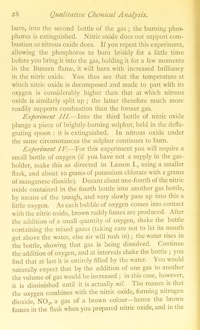 burn, into the second bottle of the gas ; the burning phos^ phorus is extinguished. Nitric oxide does not support com- bustion as nitrous oxide does. If you repeat this experiment, allowing the phosphorus to burn briskly for a little time before you bring it into the gas, holding it for a few moments in the Bunsen flame, it will burn with increased brilliancy in the nitric oxide. You thus see that the temperature at which nitric oxide is decomposed and made to part with its oxygen is considerably higher than that at which nitrous oxide is similarly split up ; the latter therefore much more readily supports combustion than the former gas. Experiment HI.—Into the third bottle of nitric oxide plunge a piece of brightly-burning sulphur, lield in the defla- grating spoon : it is extinguished. In nitrous oxide under the same circumstances the sulphur continues to burn. Experiment IV.—For this experiment you will require a small bottle of oxygen (if you have not a supply in the gas- holder, make this as directed in Lesson L, using a smaller flask, and about lo grams of potassium chlorate with 2 grams of manganese dioxide). Decant about one-fourth of the nitric oxide contained in the fourth bottle into another gas bottle, by means of the trough, and very slowly pass up into this a little oxygen. As each bubble of oxygen comes into contact witli the nitric oxide, brown ruddy fumes are produced. After tlie addition of a small quantity of oxygen, shake the bottle containing the mixed gases (taking care not to let its mouth get above the water, else air will rush in); the water rises in the bottle, showing that gas is being dissolved. Continue the addition of oxygen, and at intervals shake the bottle ; you find that at last it is entirely filled by the water. You would naturally expect that by the addition of one gas to another the volume of gas would be increased ^ in this case, however, it is diminished until it is actually nil. The reason is that the oxygen combines with the nitric oxide, forming nitrogen dioxide, NO2, a gas of a brown colour—hence the brown fumes in the flask when you preiDared nitric oxide, and in the