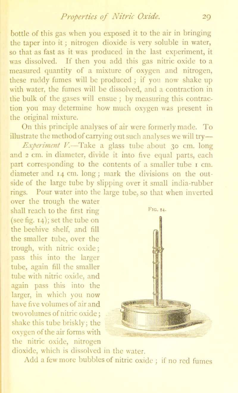 ' bottle of this gas when you exposed it to the air in bringing the taper into it; nitrogen dioxide is very soluble in water, so that as fast as it was produced in the last experiment, it , was dissolved. If then you add this gas nitric oxide to a measured quantity of a mixture of oxygen and nitrogen, these niddy fumes will be produced ; if you now shake up with water, the fumes will be dissolved, and a contraction in t the bulk of the gases will ensue ; by measuring this contrac- tion you may determine how much oxygen was present in the original mixture. On this principle analyses of air were formerly made. To illustrate the method of carrying out such analyses we will try— Expcrimetif V—Take a glass tube about 30 cm. long and 2 cm. in diameter, divide it into five equal parts, each part corresponding to the contents of a smaller tube i cm. diameter and 14 cm. long; mark the divisions on the out- side of the large tube by slipping over it small india-rubber rings. Pour water into the large tube, so that when inverted over the trough the water shall reach to the first ring . (see fig. 14); set the tube on ■ the beehive shelf, and fill the smaller tube, over the trough, with nitric oxide; . pass this into the larger tube, again fill the smaller tube with nitric oxide, and again pass this into the . larger, in which you now have five volumes of air and twovolumes of nitric oxide; shake this tube briskly; the => oxygen of the air fonns with the nitric oxide, nitrogen dioxide, which is dissolved in the water. Add a few more bubbles of nitric oxide ; if no red fumes Fig. 14. I i ■