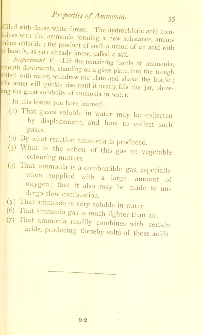 fi^lled with dense white fumes. The hydrochloric acid com- oines A\ It 1 the ammonia, forming a new substance, ammo- t.num C l onde ; the product of such a union of an acid with 11 base IS, as you already know, called a salt. Experiment Lift the remaimhg bottle of ammonia, niouth downwards, standing on a glass plate, into the trough nlled with water, withdraw the plate and shake the bottle • ■ he water will quickly rise until it nearly fills the jar, show- great solubility of ammonia in water. In this lesson you have learned— (1) That gases soluble in water may be collected by displacement, and how to collect such gases. (2) By what reaction ammonia is produced. (3) What is the action of this gas on vegetable colouring matters. (4) That ammonia is a combustible gas, especially when supplied with a large amount of oxygen , that it also may be made to un- dergo slow combustion. (5) That ammonia is very soluble in water. (6) d hat ammonia gas is much lighter than air. (7) at ammonia readily combines with certain acids, producing thereby salts of these acids.