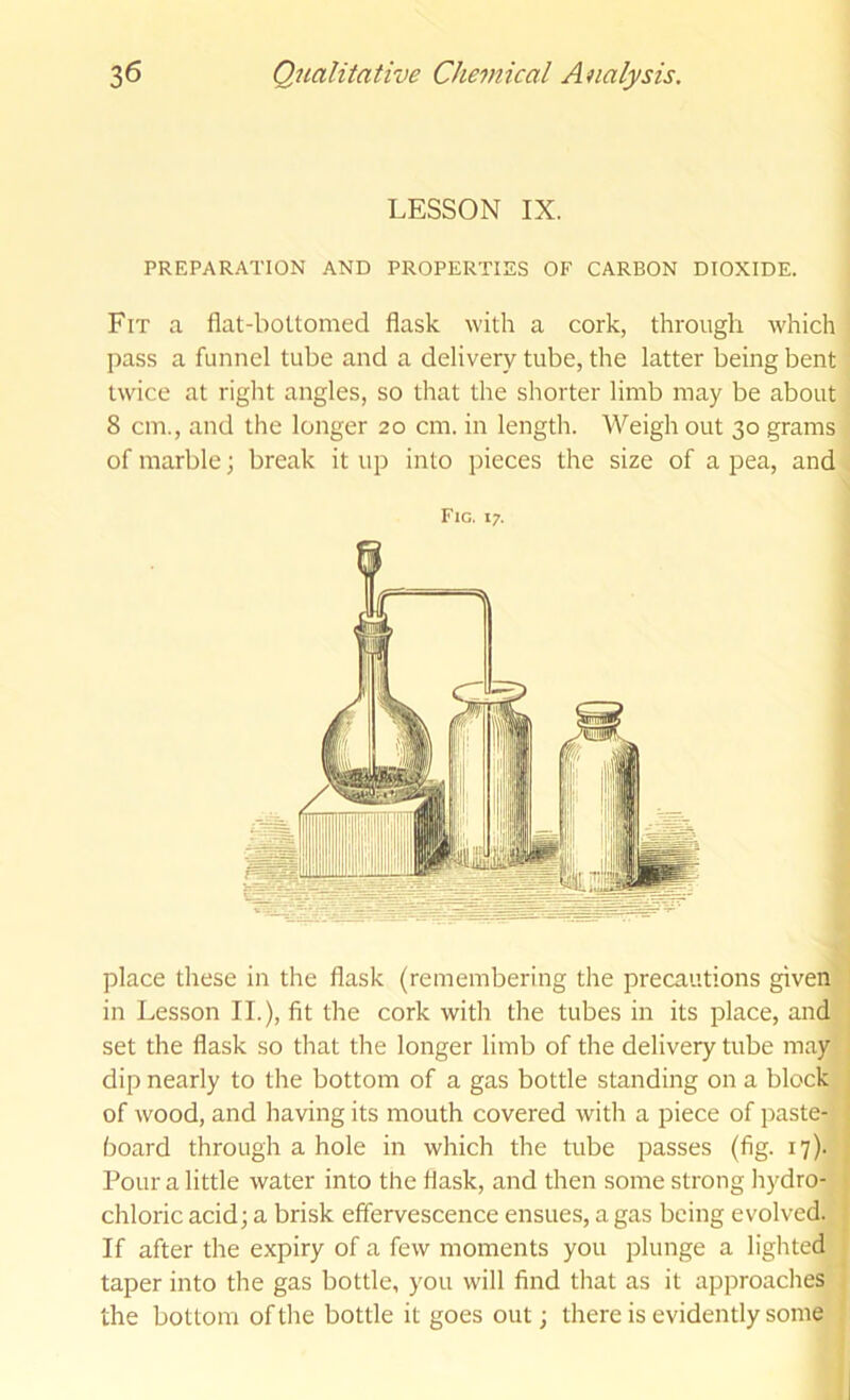 LESSON IX. PREPARATION AND PROPERTIES OF CARBON DIOXIDE. Fit a flat-bottomed flask with a cork, through which pass a funnel tube and a delivery tube, the latter being bent twice at right angles, so that the shorter limb may be about 8 cm., and the longer 20 cm. in length. Weigh out 30 grams of marble; break it up into pieces the size of a pea, and Fig. 17. place these in the flask (remembering the precautions given in Lesson II.), fit the cork with the tubes in its place, and set the flask so that the longer limb of the delivery tube may dip nearly to the bottom of a gas bottle standing on a block of wood, and having its mouth covered with a piece of paste- board through a hole in which the tube passes (fig. 17). Pour a little water into the flask, and then some strong hydro- chloric acid; a brisk effervescence ensues, a gas being evolved. If after the expiry of a few moments you plunge a lighted taper into the gas bottle, you will find that as it approaches the bottom of the bottle it goes out; there is evidently some