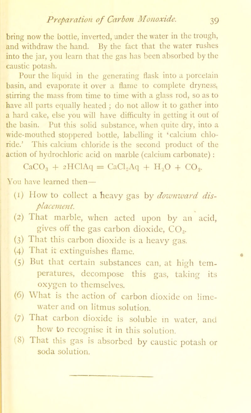 bring now the bottle, inverted, under the water in the trough, and withdraw the hand. Ey the fact that the water rushes into the jar, you learn that the gas has been absorbed by the caustic potash. Pour the liquid in the generating Hash into a porcelain basin, and evaporate it over a Harne to complete dryness, stirring the mass from time to time with a glass rod, so as to have all parts equally heated ; do not allow it to gather into a hard cake, else you will have difficulty in getting it out of the basin. Put this solid substance, when quite dry, into a wide-mouthed stoppered bottle, labelling it ‘calcium chlo- ride.’ This calcium chloride is the second product of the action of hydrochloric acid on marble (calcium carbonate): CaCOa -f 2HClAq = CaCl.,Aq + H.,0 + CO2. You have learned then— (1) How to collect a heavy gas by dowmvard dis- placement. (2) That marble, when acted upon by an acid, gives off the gas carbon dioxide, CO.. (3) That this carbon dioxide is a heavy gas. (4) That it extinguishes flame. (5) But that certain substances can, at high tem- peratures, decompose this gas, taking its oxygen to themselves. (6) \\ hat is the action of carbon dioxide on lime- water and on litmus solution. (7) That carbon dio.xide is soluble m water, and how to recognise it in this solution. (8) That this gas is absorbed by caustic potash or soda solution.