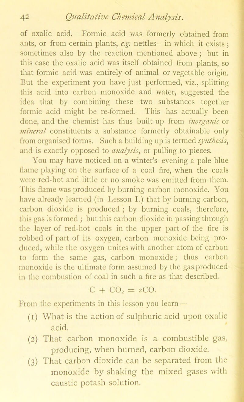 of oxalic acid. Formic acid was formerly obtained from ants, or from certain plants, e.g. nettles—in which it exists; sometimes also by the reaction mentioned above; but in this case the oxalic acid was itself obtained from plants, so that formic acid was entirely of animal or vegetable origin, but the experiment you have just performed, viz., splitting tills acid into carbon monoxide and water, suggested the idea that by combining tliese two substances together formic acid might be re-formed. This has actually been done, and the chemist has thus built up from inorganic or mineral constituents a substance formerly obtainable only from organised forms. Such a building up is termed synthesis, and is exactly opposed to a?ialysis, or pulling to pieces. You may have noticed on a winter’s evening a pale blue ilame playing on the surface of a coal fire, when the coals were red-hot and little or no smoke was emitted from them. This fiame was produced by burning carbon monoxide. You have already learned (in Lesson I.) that by burning carbon, carbon dioxide is produced ; by burning coals, therefore, this gas ;s formed ; but this carbon dioxide in passing through the layer of red-hot coals in the upper part of the fire is robbed of part of its oxygen, carbon monoxide being pro- duced, while the oxygen unites with another atom of carbon to form the same gas, carbon monoxide; thus carbon monoxide is the ultimate form assumed by the gas produced in the combustion of coal in such a fire as that described. C + CO2 = 2CO. From the experiments in this lesson you learn — (1) What is the action of sulphuric acid upon oxalic acid. (2) That carbon monoxide is a combustible gas, producing, when burned, carbon dioxide. (3) That carbon dioxide can be separated from the monoxide by shaking the mixed gases with caustic potash solution.