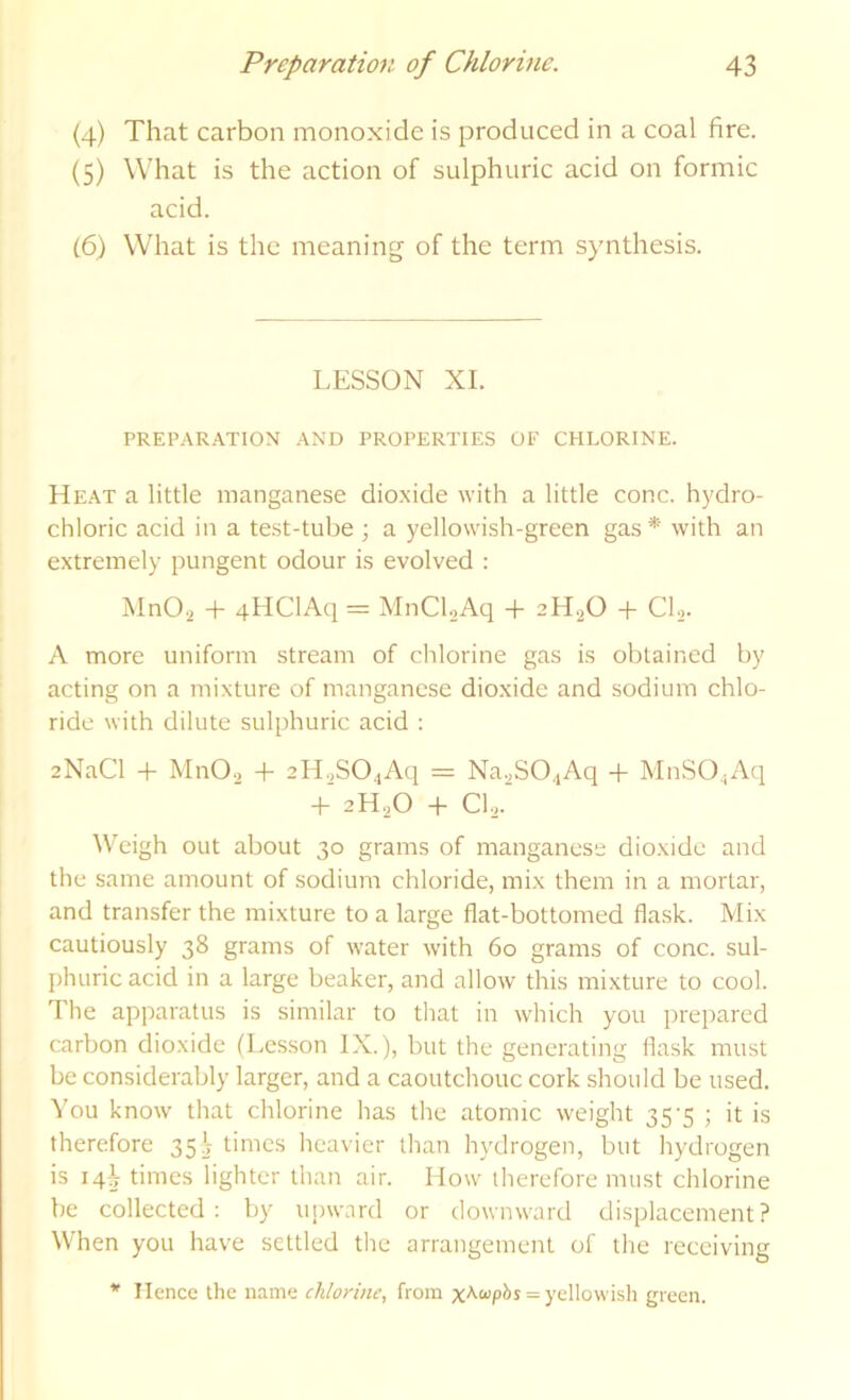 (4) That carbon monoxide is produced in a coal fire. (5) What is the action of sulphuric acid on formic acid. (6) What is the meaning of the term synthesis. LESSON XL PREPAR.A.TION .A.ND PROPERTIES OF CHLORINE. He.at a little manganese dio.xide with a little cone, hydro- chloric acid in a test-tube ; a yellowish-green gas * with an extremely pungent odour is evolved : MnO., + 4HClAq = MnCLAq + 2H2O -|- CL- A more uniform stream of chlorine gas is obtained by acting on a mixture of manganese dioxide and sodium chlo- ride with dilute sulphuric acid ; 2NaCl + MnOa + 2H.,SO.iAd = Na^SO^Aq + MnSO.iAq + 2H2O + CL.’ Weigh out about 30 grams of manganese dioxide and the same amount of sodium chloride, mix them in a mortar, and transfer the mixture to a large flat-bottomed flask. Mix cautiously 38 grams of water with 60 grams of cone, sul- phuric acid in a large beaker, and allow this mixture to cool. The apparatus is similar to that in which you prepared carbon dioxide (Lesson IX.), but the generating flask must be considerably larger, and a caoutchouc cork should be used. You know' that chlorine has the atomic weight 35-5 ; it is therefore 35\ times heavier than hydrogen, but hydrogen is iqi times lighter than air. How' therefore must chlorine be collected ; by upward or dowmvard displacement? When you have settled the arrangement of the receiving * Hence the name chlorine, from = yellowish green.