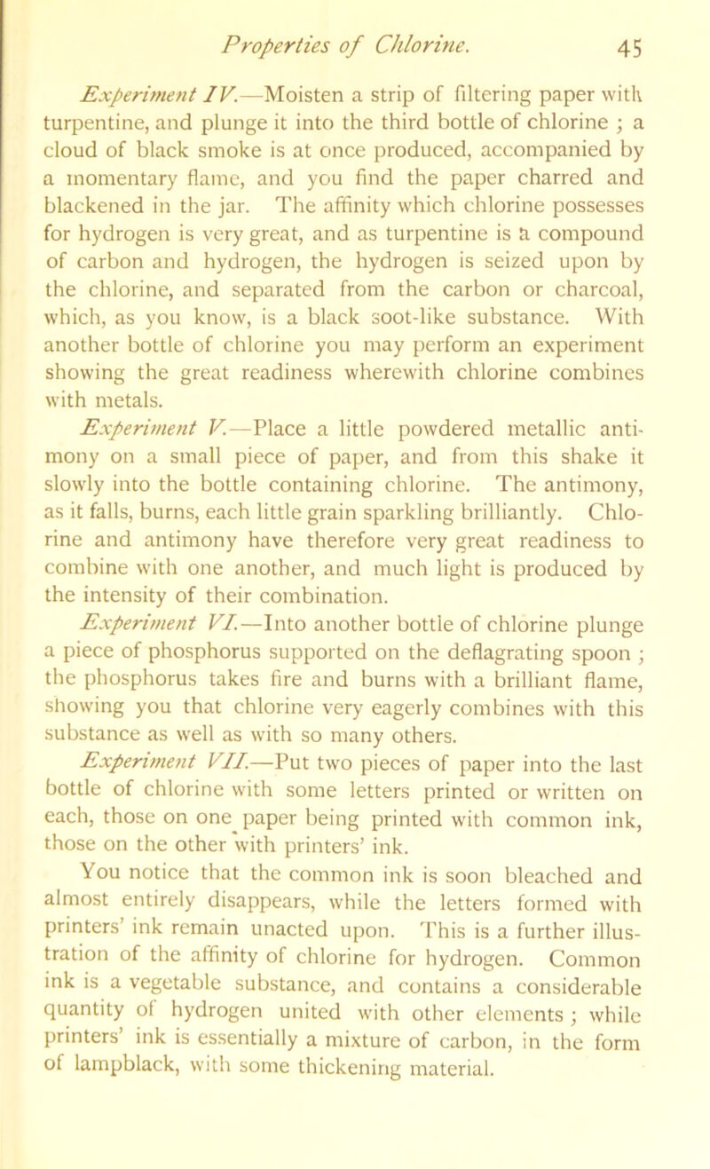 Experiment IV.—Moisten a strip of filtering paper with turpentine, and plunge it into the third bottle of chlorine ; a cloud of black smoke is at once produced, accompanied by a momentary flame, and you find the paper charred and blackened in the jar. The affinity which chlorine possesses for hydrogen is very great, and as turpentine is a compound of carbon and hydrogen, the hydrogen is seized upon by the chlorine, and separated from the carbon or charcoal, which, as you know, is a black soot-like substance. With another bottle of chlorine you may perform an experiment showing the great readiness wherewith chlorine combines with metals. Experiment V.—Place a little powdered metallic anti- mony on a small piece of paper, and from this shake it slowly into the bottle containing chlorine. The antimony, as it falls, burns, each little grain sparkling brilliantly. Chlo- rine and antimony have therefore very great readiness to combine with one another, and much light is produced by the intensity of their combination. Experiment VI.—Into another bottle of chlorine plunge a piece of phosphorus supported on the deflagrating spoon ; the phosphorus takes fire and burns with a brilliant flame, showing you that chlorine very eagerly combines with this substance as well as with so many others. Experimetit VII.—Put two pieces of paper into the last bottle of chlorine with some letters printed or written on each, those on one paper being printed with common ink, those on the other 'with printers’ ink. You notice that the common ink is soon bleached and almost entirely disappears, while the letters formed with printers’ ink remain unacted upon. This is a further illus- tration of the affinity of chlorine for hydrogen. Common ink is a vegetable substance, and contains a considerable quantity of hydrogen united with other elements ; while printers’ ink is essentially a mixture of carbon, in the form of lampblack, with some thickening material.